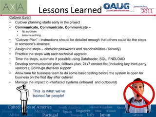 Lessons Learned
Cutover Event
• Cutover planning starts early in the project
• Communicate, Communicate, Communicate –
     •   No surprises
     •   Assume nothing
•   “Cutover Plan” - instructions should be detailed enough that others could do the steps
    in someone’s absence
•   Assign the steps – consider passwords and responsibilities (security)
•   Practice the steps with each technical upgrade
•   Time the steps, automate if possible using Dataloader, SQL, FNDLOAD
•   Develop communication plan, fallback plan, 24x7 contact list (including key third-party
    vendors), Go/no-go decision support
•   Allow time for business team to do some basic testing before the system is open for
    business on the first day after cutover
•   Manage the impact to interfaced systems (inbound and outbound)

                 This is what we’ve
                 trained for people!
 