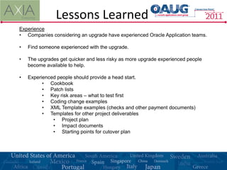 Lessons Learned
Experience
• Companies considering an upgrade have experienced Oracle Application teams.

•   Find someone experienced with the upgrade.

•   The upgrades get quicker and less risky as more upgrade experienced people
    become available to help.

•   Experienced people should provide a head start.
          • Cookbook
          • Patch lists
          • Key risk areas – what to test first
          • Coding change examples
          • XML Template examples (checks and other payment documents)
          • Templates for other project deliverables
              • Project plan
              • Impact documents
              • Starting points for cutover plan
 
