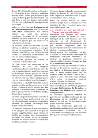 VOTE ÉLECTRONIQUE : PRÉSERVER LA CONFIANCE DES ÉLECTEURS 3
Sénat – 15, rue de Vaugirard - 75291 Paris Cedex 06 - www.senat.fr
de mai 2014 à 2,8 millions d’euros. En outre,
ce coût s’ajoute à ceux des autres modalités
de vote (vote à l’urne, par procuration, par
correspondance papier éventuellement) : en
juin 2012, le vote par internet représentait
23 % du coût global des élections législatives
à l’étranger.
Malgré cet effort financier, le niveau atteint
par l’abstention électorale pour ces élections
reste élevé, contrairement aux attentes
initiales. Au regard des quelques
expériences électorales de la précédente
décennie, la seule possibilité de voter par
internet ne garantit pas une hausse de la
participation électorale.
En revanche, parmi les modalités de vote
offertes aux électeurs expatriés, le vote par
internet est en constante progression : il fut
utilisé en juin 2012 par plus de la moitié des
votants, au détriment essentiellement du
vote par correspondance papier.
■ De faibles garanties en matière de
sincérité et de secret du vote
En l’état actuel des techniques et du
processus de vote, les exigences
constitutionnelles de sincérité et de secret du
vote ne peuvent pas être aussi bien garanties
par le vote par internet que par un vote au
sein d’un bureau de vote. Cependant, le vote
par internet essuie les mêmes critiques que le
vote par correspondance sous forme papier.
S’agissant de la sincérité du scrutin, aucune
garantie n’existe que la personne qui a voté
depuis l’ordinateur est le bon électeur. Les
éléments d’authentification (identifiant et
mot de passe) peuvent avoir été mal dirigés,
détournés ou monnayés.
En outre, lorsque l’électeur émet son vote, il
n’a aucune certitude que le sens de son vote
est celui finalement enregistré : il doit faire
confiance au système électronique sans
moyen concret de contrôle.
Les membres du bureau de vote électronique
et les délégués des candidats n’ont pas de
moyens supplémentaires pour vérifier la
fiabilité du système sans intermédiation
technique. De même, aucun recomptage
manuel n’est possible en cas de doute sur la
fiabilité des résultats obtenus.
S’agissant du secret du vote, contrairement à
l’isoloir du bureau de vote, l’électeur peut
voter depuis son ordinateur sous le regard
d’un proche ou sous la menace.
Enfin, cet exercice solitaire du devoir
électoral rompt avec la solennité du vote,
découlant du rituel républicain qui a cours
dans un bureau de vote.
■ Le maintien du vote par internet à
l’étranger : une nécessité pratique
Conscients des distances qui peuvent
éloigner l’électeur du bureau de vote à
l’étranger et du coût financier que peut
présenter un tel déplacement, les
rapporteurs préconisent le maintien du vote
par internet uniquement pour les
circonscriptions comptant exclusivement des
électeurs votant depuis l’étranger.
Tenant compte des conditions concrètes
d’exercice du droit de vote à l’étranger, les
rapporteurs souhaitent permettre à ces
électeurs de participer réellement aux
opérations électorales afin d’assurer un égal
accès des électeurs au vote.
Toutefois, le vote par internet ne serait ni
étendu sur le territoire national, ni ouvert
aux électeurs à l’étranger lorsqu’ils votent
dans la même circonscription que des
électeurs votant en France. Dans ce cas, la
différence ainsi introduite entre électeurs
d’une même circonscription porterait
atteinte à l’égalité des électeurs.
■ Mieux encadrer le vote par internet
Dans ce contexte, les rapporteurs proposent
d’assurer l’information, la formation et
l’assistance des électeurs qui recourent au
vote par internet.
Ils souhaitent également renforcer les
pouvoirs des membres du bureau de vote
électronique et la possibilité pour les
électeurs de faire part de leurs observations
sur les opérations de vote.
Enfin, les rapporteurs prévoient de
sanctionner pénalement, sans ambiguïté, les
comportements frauduleux en cas
d’opérations électroniques de vote au même
titre que des opérations traditionnelles.
 