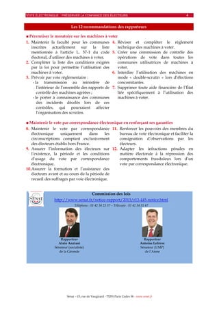 VOTE ÉLECTRONIQUE : PRÉSERVER LA CONFIANCE DES ÉLECTEURS 4
Sénat – 15, rue de Vaugirard - 75291 Paris Cedex 06 - www.senat.fr
Les 12 recommandations des rapporteurs
■ Pérenniser le moratoire sur les machines à voter
1. Maintenir la faculté pour les communes
inscrites actuellement sur la liste
mentionnée à l'article L. 57-1 du code
électoral, d’utiliser des machines à voter.
2. Compléter la liste des conditions exigées
par la loi pour permettre l’utilisation des
machines à voter.
3. Prévoir par voie réglementaire :
- la transmission au ministère de
l’intérieur de l’ensemble des rapports de
contrôle des machines agréées ;
- le porter à connaissance des communes
des incidents décelés lors de ces
contrôles, qui pourraient affecter
l’organisation des scrutins.
4. Réviser et compléter le règlement
technique des machines à voter.
5. Créer une commission de contrôle des
opérations de vote dans toutes les
communes utilisatrices de machines à
voter.
6. Interdire l’utilisation des machines en
mode « double-scrutin » lors d’élections
concomitantes.
7. Supprimer toute aide financière de l’État
liée spécifiquement à l’utilisation des
machines à voter.
■ Maintenir le vote par correspondance électronique en renforçant ses garanties
8. Maintenir le vote par correspondance
électronique uniquement dans les
circonscriptions comptant exclusivement
des électeurs établis hors France.
9. Assurer l’information des électeurs sur
l’existence, la période et les conditions
d’usage du vote par correspondance
électronique.
10.Assurer la formation et l’assistance des
électeurs avant et au cours de la période de
recueil des suffrages par voie électronique.
11. Renforcer les pouvoirs des membres du
bureau de vote électronique et faciliter la
consignation d’observations par les
électeurs.
12. Adapter les infractions pénales en
matière électorale à la répression des
comportements frauduleux lors d’un
vote par correspondance électronique.
Commission des lois
http://www.senat.fr/notice-rapport/2013/r13-445-notice.html
Téléphone : 01 42 34 23 37 – Télécopie : 01 42 34 31 47
Rapporteur
Alain Anziani
Sénateur (socialiste)
de la Gironde
Rapporteur
Antoine Lefèvre
Sénateur (UMP)
de l’Aisne
 