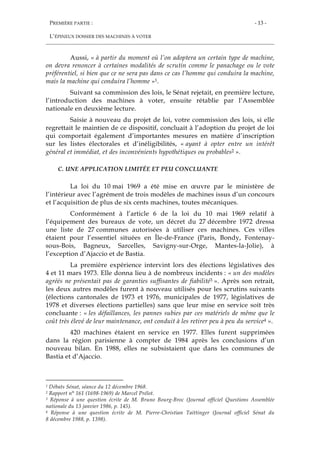 PREMIÈRE PARTIE :
L’ÉPINEUX DOSSIER DES MACHINES À VOTER
- 13 -
Aussi, « à partir du moment où l’on adoptera un certain type de machine,
on devra renoncer à certaines modalités de scrutin comme le panachage ou le vote
préférentiel, si bien que ce ne sera pas dans ce cas l’homme qui conduira la machine,
mais la machine qui conduira l’homme »1.
Suivant sa commission des lois, le Sénat rejetait, en première lecture,
l’introduction des machines à voter, ensuite rétablie par l’Assemblée
nationale en deuxième lecture.
Saisie à nouveau du projet de loi, votre commission des lois, si elle
regrettait le maintien de ce dispositif, concluait à l’adoption du projet de loi
qui comportait également d’importantes mesures en matière d’inscription
sur les listes électorales et d’inéligibilités, « ayant à opter entre un intérêt
général et immédiat, et des inconvénients hypothétiques ou probables2 ».
C. UNE APPLICATION LIMITÉE ET PEU CONCLUANTE
La loi du 10 mai 1969 a été mise en œuvre par le ministère de
l’intérieur avec l’agrément de trois modèles de machines issus d’un concours
et l’acquisition de plus de six cents machines, toutes mécaniques.
Conformément à l’article 6 de la loi du 10 mai 1969 relatif à
l’équipement des bureaux de vote, un décret du 27 décembre 1972 dressa
une liste de 27 communes autorisées à utiliser ces machines. Ces villes
étaient pour l’essentiel situées en Île-de-France (Paris, Bondy, Fontenay-
sous-Bois, Bagneux, Sarcelles, Savigny-sur-Orge, Mantes-la-Jolie), à
l’exception d’Ajaccio et de Bastia.
La première expérience intervint lors des élections législatives des
4 et 11 mars 1973. Elle donna lieu à de nombreux incidents : « un des modèles
agréés ne présentait pas de garanties suffisantes de fiabilité3 ». Après son retrait,
les deux autres modèles furent à nouveau utilisés pour les scrutins suivants
(élections cantonales de 1973 et 1976, municipales de 1977, législatives de
1978 et diverses élections partielles) sans que leur mise en service soit très
concluante : « les défaillances, les pannes subies par ces matériels de même que le
coût très élevé de leur maintenance, ont conduit à les retirer peu à peu du service4 ».
420 machines étaient en service en 1977. Elles furent supprimées
dans la région parisienne à compter de 1984 après les conclusions d’un
nouveau bilan. En 1988, elles ne subsistaient que dans les communes de
Bastia et d’Ajaccio.
1 Débats Sénat, séance du 12 décembre 1968.
2 Rapport n° 161 (1698-1969) de Marcel Prélot.
3 Réponse à une question écrite de M. Bruno Bourg-Broc (Journal officiel Questions Assemblée
nationale du 13 janvier 1986, p. 145).
4 Réponse à une question écrite de M. Pierre-Christian Taittinger (Journal officiel Sénat du
8 décembre 1988, p. 1398).
 
