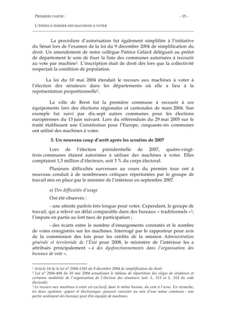 PREMIÈRE PARTIE :
L’ÉPINEUX DOSSIER DES MACHINES À VOTER
- 15 -
La procédure d’autorisation fut également simplifiée à l’initiative
du Sénat lors de l’examen de la loi du 9 décembre 2004 de simplification du
droit. Un amendement de notre collègue Patrice Gélard déléguait au préfet
de département le soin de fixer la liste des communes autorisées à recourir
au vote par machine1. L’inscription était de droit dès lors que la collectivité
respectait la condition de population.
La loi du 10 mai 2004 étendait le recours aux machines à voter à
l’élection des sénateurs dans les départements où elle a lieu à la
représentation proportionnelle2.
La ville de Brest fut la première commune à recourir à ces
équipements lors des élections régionales et cantonales de mars 2004. Son
exemple fut suivi par dix-sept autres communes pour les élections
européennes du 13 juin suivant. Lors du référendum du 29 mai 2005 sur le
traité établissant une Constitution pour l’Europe, cinquante-six communes
ont utilisé des machines à voter.
3. Un nouveau coup d’arrêt après les scrutins de 2007
Lors de l’élection présidentielle de 2007, quatre-vingt-
trois communes étaient autorisées à utiliser des machines à voter. Elles
comptaient 1,5 million d’électeurs, soit 3 % du corps électoral.
Plusieurs difficultés survenues au cours du premier tour ont à
nouveau conduit à de nombreuses critiques répertoriées par le groupe de
travail mis en place par le ministre de l’intérieur en septembre 2007.
a) Des difficultés d’usage
Ont été observés :
- une attente parfois très longue pour voter. Cependant, le groupe de
travail, qui a relevé un délai comparable dans des bureaux « traditionnels »3,
l’impute en partie au fort taux de participation ;
- des écarts entre le nombre d’émargements constatés et le nombre
de votes enregistrés sur les machines. Interrogé par le rapporteur pour avis
de la commission des lois pour les crédits de la mission Administration
générale et territoriale de l’État pour 2008, le ministère de l’intérieur les a
attribués principalement « à des dysfonctionnements dans l’organisation des
bureaux de vote ».
1 Article 14 de la loi n° 2004-1343 du 9 décembre 2004 de simplification du droit.
2 Loi n° 2004-404 du 10 mai 2004 actualisant le tableau de répartition des sièges de sénateurs et
certaines modalités de l'organisation de l'élection des sénateurs (art. L. 313 et L. 314 du code
électoral).
3 Le recours aux machines à voter est exclusif, dans le même bureau, du vote à l’urne. En revanche,
les deux systèmes -papier et électronique- peuvent coexister au sein d’une même commune : une
partie seulement des bureaux peut être équipée de machines.
 