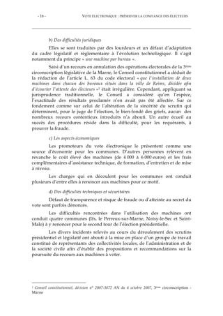 - 16 - VOTE ÉLECTRONIQUE : PRÉSERVER LA CONFIANCE DES ÉLECTEURS
b) Des difficultés juridiques
Elles se sont traduites par des lourdeurs et un défaut d’adaptation
du cadre législatif et réglementaire à l’évolution technologique. Il s’agit
notamment du principe « une machine par bureau ».
Saisi d’un recours en annulation des opérations électorales de la 3ème
circonscription législative de la Marne, le Conseil constitutionnel a déduit de
la rédaction de l’article L. 63 du code électoral « que l'installation de deux
machines dans chacun des bureaux situés dans la ville de Reims, décidée afin
d'écourter l'attente des électeurs »1 était irrégulière. Cependant, appliquant sa
jurisprudence traditionnelle, le Conseil a considéré qu’en l’espèce,
l’exactitude des résultats proclamés n’en avait pas été affectée. Sur ce
fondement comme sur celui de l’altération de la sincérité du scrutin qui
déterminent, pour le juge de l’élection, le bien-fondé des griefs, aucun des
nombreux recours contentieux introduits n’a abouti. Un autre écueil au
succès des procédures réside dans la difficulté, pour les requérants, à
prouver la fraude.
c) Les aspects économiques
Les promoteurs du vote électronique le présentent comme une
source d’économie pour les communes. D’autres personnes relèvent en
revanche le coût élevé des machines (de 4 000 à 6 000 euros) et les frais
complémentaires d’assistance technique, de formation, d’entretien et de mise
à niveau.
Les charges qui en découlent pour les communes ont conduit
plusieurs d’entre elles à renoncer aux machines pour ce motif.
d) Des difficultés techniques et sécuritaires
Défaut de transparence et risque de fraude ou d’atteinte au secret du
vote sont parfois dénoncés.
Les difficultés rencontrées dans l’utilisation des machines ont
conduit quatre communes (Ifs, le Perreux-sur-Marne, Noisy-le-Sec et Saint-
Malo) à y renoncer pour le second tour de l’élection présidentielle.
Les divers incidents relevés au cours du déroulement des scrutins
présidentiel et législatif ont abouti à la mise en place d’un groupe de travail
constitué de représentants des collectivités locales, de l’administration et de
la société civile afin d’établir des propositions et recommandations sur la
poursuite du recours aux machines à voter.
1 Conseil constitutionnel, décision n° 2007-3872 AN du 4 octobre 2007, 3ème circonscription -
Marne
 