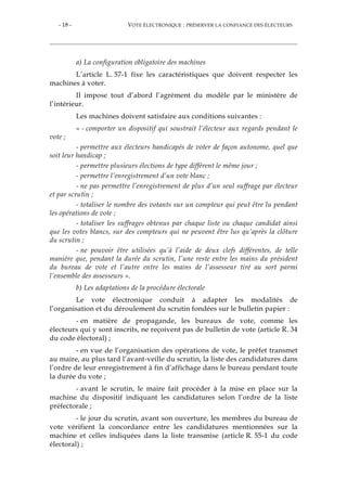 - 18 - VOTE ÉLECTRONIQUE : PRÉSERVER LA CONFIANCE DES ÉLECTEURS
a) La configuration obligatoire des machines
L’article L. 57-1 fixe les caractéristiques que doivent respecter les
machines à voter.
Il impose tout d’abord l’agrément du modèle par le ministère de
l’intérieur.
Les machines doivent satisfaire aux conditions suivantes :
« - comporter un dispositif qui soustrait l’électeur aux regards pendant le
vote ;
- permettre aux électeurs handicapés de voter de façon autonome, quel que
soit leur handicap ;
- permettre plusieurs élections de type différent le même jour ;
- permettre l’enregistrement d’un vote blanc ;
- ne pas permettre l’enregistrement de plus d’un seul suffrage par électeur
et par scrutin ;
- totaliser le nombre des votants sur un compteur qui peut être lu pendant
les opérations de vote ;
- totaliser les suffrages obtenus par chaque liste ou chaque candidat ainsi
que les votes blancs, sur des compteurs qui ne peuvent être lus qu’après la clôture
du scrutin ;
- ne pouvoir être utilisées qu’à l’aide de deux clefs différentes, de telle
manière que, pendant la durée du scrutin, l’une reste entre les mains du président
du bureau de vote et l’autre entre les mains de l’assesseur tiré au sort parmi
l’ensemble des assesseurs ».
b) Les adaptations de la procédure électorale
Le vote électronique conduit à adapter les modalités de
l’organisation et du déroulement du scrutin fondées sur le bulletin papier :
- en matière de propagande, les bureaux de vote, comme les
électeurs qui y sont inscrits, ne reçoivent pas de bulletin de vote (article R. 34
du code électoral) ;
- en vue de l’organisation des opérations de vote, le préfet transmet
au maire, au plus tard l’avant-veille du scrutin, la liste des candidatures dans
l’ordre de leur enregistrement à fin d’affichage dans le bureau pendant toute
la durée du vote ;
- avant le scrutin, le maire fait procéder à la mise en place sur la
machine du dispositif indiquant les candidatures selon l’ordre de la liste
préfectorale ;
- le jour du scrutin, avant son ouverture, les membres du bureau de
vote vérifient la concordance entre les candidatures mentionnées sur la
machine et celles indiquées dans la liste transmise (article R. 55-1 du code
électoral) ;
 