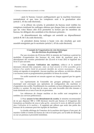 PREMIÈRE PARTIE :
L’ÉPINEUX DOSSIER DES MACHINES À VOTER
- 19 -
- puis le bureau s’assure publiquement que la machine fonctionne
normalement et que tous les compteurs sont à la graduation zéro
(article L. 63 du code électoral) ;
- à la clôture du scrutin, le président du bureau rend visibles les
compteurs totalisant les suffrages obtenus par chaque liste ou candidat ainsi
que les votes blancs afin d’en permettre la lecture par les membres du
bureau, les délégués des candidats et les électeurs présents ;
- le dénombrement des suffrages est assimilé au dépouillement
(article R. 66-1 du code électoral) ;
- le président donne lecture à haute voix des résultats qui sont
aussitôt enregistrés par le secrétaire (article L. 65 du code électoral).
L’exemple de l’organisation du vote électronique
lors des élections du printemps 2012
Par une circulaire du 23 février 2012, le ministre de l’intérieur a précisé les
modalités d’organisation des bureaux de vote dotés de machines pour le
déroulement des scrutins présidentiel des 22 avril et 6 mai 2012 et législatif des
10 et 17 juin suivants.
1. Pour sécuriser l’utilisation des machines, celles-ci et le matériel
nécessaire doivent être conservés « dans un local sécurisé et n’être accessibles qu’en
présence d’un nombre limité de personnels identifiés des services municipaux ». Toute
entrée est signalée et enregistrée. Aucune machine, par ailleurs, ne doit être affectée
à un bureau avant sa programmation préalable à la tenue du scrutin.
Un scellé numéroté est ensuite apposé sur chaque appareil par les agents
communaux.
Les représentants de l’ensemble des groupes politiques du conseil
municipal sont convoqués aux opérations de configuration des machines et
d’apposition des scellés. Parallèlement, les candidats ou leurs délégués peuvent être
invités à y assister. En tout état de cause, une suite favorable doit être donnée à
toute demande en ce sens d’une de ces personnes.
Les références de chaque machine et des scellés sont enregistrées et
notifiées aux services préfectoraux.
2. Pour assurer le bon déroulement du scrutin, le ministre recommandait
de ne pas dépasser 800 à 1 000 électeurs inscrits par bureau et d’organiser des
formations au bénéfice de ceux-ci afin qu’ils « éprouvent le moins de difficulté possible
dans l’utilisation de la machine ». Il rappelait par ailleurs que seule une partie des
bureaux de la commune peut être équipée de machines.
Le double affichage de l’interface de la machine doit figurer d’une part, de
manière visible à l’entrée du bureau de vote et d’autre part, sur la table de décharge
ou sur un panneau à proximité immédiate.
 