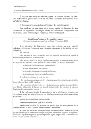 PREMIÈRE PARTIE :
L’ÉPINEUX DOSSIER DES MACHINES À VOTER
- 21 -
À ce jour, une seule société est agréée : le bureau Veritas. En 2004,
une autorisation provisoire avait été délivrée à Norisko Equipments ainsi
qu’à Ceten Apave.
b) Procédure d’agrément et caractéristiques des matériels agréés
Les modèles de machines sont agréés après vérification de leur
conformité au règlement technique fixant les conditions d'agrément des
machines à voter approuvé par l'arrêté du 17 novembre 2003.
Conditions d’agrément des machines à voter
(règlement technique approuvé par arrêté du 17 novembre 2003)
1. Le périmètre de l’agrément n’est pas restreint au seul matériel
technique ; il intègre l’ensemble des éléments concourant à la fiabilité de son
utilisation.
« Il concerne :
– les machines à voter, auxquelles peut être raccordé un module de contrôle à
disposition du président du bureau de vote ;
– les services associés, à mettre en place pour garantir le maintien des exigences
de conformité des machines à voter au fil de la vie du produit. Ces services portent sur :
* la gestion de configuration des produits livrés ;
* la tenue à jour des documentations ;
* la formation initiale des personnels utilisateurs ;
* la réparation des équipements indisponibles.
Le règlement technique ne porte pas sur :
– les imprimantes qui peuvent être nécessaires pour la restitution des résultats,
lorsqu’elles sont d’un modèle standard ;
– les prestations d’intervention sur site. Les exigences relatives à ces prestations
sont définies à l’occasion de l’achat par les collectivités locales des machines à voter, en
fonction de leurs contraintes propres. »
2. Le règlement détaille le déroulement de la vérification à opérer par
l’organisme agréé qui peut s’appuyer sur des laboratoires spécialisés eux-mêmes
accrédités :
– visite des installations indispensables ;
– examens et essais du type de la machine ;
– évaluation initiale du système de production des exemplaires de la
machine à voter et de la capacité du fournisseur à les réaliser.
3. Parmi les modalités de la procédure de surveillance à mettre en œuvre
pour s’assurer que le fournisseur « respecte de façon continue les exigences du règlement
technique », figure l’obligation, pour l’organisme agréé, de procéder à une visite « au
moins une fois tous les deux ans ».
 
