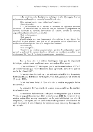 - 22 - VOTE ÉLECTRONIQUE : PRÉSERVER LA CONFIANCE DES ÉLECTEURS
4. La troisième partie du règlement technique –la plus développée- fixe les
exigences auxquelles doivent répondre les machines à voter.
Elles sont regroupées en six catégories d’exigence :
fonctionnelles
« Le fonctionnement de la machine se décompose en différentes fonctions
successives. Les transitions entre ces phases ne sont pas réversibles » : préparation du
scrutin ; ouverture du scrutin ; déroulement du scrutin ; clôture du scrutin ;
dépouillement ; centralisation des résultats ;
de performances ;
de sécurité
Confidentialité du vote (notamment « Les bulletins de vote doivent être
enregistrés de façon aléatoire, pour qu’il ne soit pas possible lors du dépouillement de
reconstituer la chronologie des votes ») et intégrité des données ;
d’interface ;
de conception ;
relatives au soutien (documentation ; gestion de configuration « pour
garantir la conformité des machines à voter au référentiel que constituent la machine et les
services ayant fait l’objet de l’agrément » ; maintenance ; formation).
Sur la base des 114 critères techniques fixés par le règlement
technique, trois types de machines à voter sont aujourd’hui agréés :
1- les machines ESF1 fabriquées par la société néerlandaise NEDAP
et commercialisées par France Élections. Leur agrément a été délivré par un
arrêté du 12 avril 2007 ;
2- les machines iVotronic de la société américaine Election Systems &
Software (ES&S), distribuées par Berger Levrault et agréées par un arrêté du
15 février 2008 ;
3- les machines Point & Vote plus de la société espagnole Indra
Sistemas SA.
Le maintien de l’agrément est soumis à un contrôle de la machine
tous les deux ans.
Le ministère de l’intérieur a indiqué à vos rapporteurs que le bureau
Veritas a inspecté les machines ESF1 et iVotronic en 2012. En revanche, il ne
détient aujourd’hui aucune information sur le matériel Point & Vote plus. Il
est précisé, à cet égard, que les constructeurs et organismes certificateurs ne
sont pas soumis à une obligation de transmission au ministère des rapports
de contrôle.
 