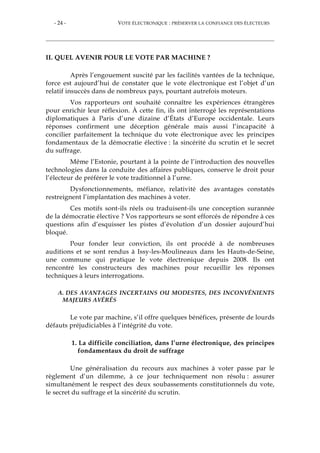 - 24 - VOTE ÉLECTRONIQUE : PRÉSERVER LA CONFIANCE DES ÉLECTEURS
II. QUEL AVENIR POUR LE VOTE PAR MACHINE ?
Après l’engouement suscité par les facilités vantées de la technique,
force est aujourd’hui de constater que le vote électronique est l’objet d’un
relatif insuccès dans de nombreux pays, pourtant autrefois moteurs.
Vos rapporteurs ont souhaité connaître les expériences étrangères
pour enrichir leur réflexion. À cette fin, ils ont interrogé les représentations
diplomatiques à Paris d’une dizaine d’États d’Europe occidentale. Leurs
réponses confirment une déception générale mais aussi l’incapacité à
concilier parfaitement la technique du vote électronique avec les principes
fondamentaux de la démocratie élective : la sincérité du scrutin et le secret
du suffrage.
Même l’Estonie, pourtant à la pointe de l’introduction des nouvelles
technologies dans la conduite des affaires publiques, conserve le droit pour
l’électeur de préférer le vote traditionnel à l’urne.
Dysfonctionnements, méfiance, relativité des avantages constatés
restreignent l’implantation des machines à voter.
Ces motifs sont-ils réels ou traduisent-ils une conception surannée
de la démocratie élective ? Vos rapporteurs se sont efforcés de répondre à ces
questions afin d’esquisser les pistes d’évolution d’un dossier aujourd’hui
bloqué.
Pour fonder leur conviction, ils ont procédé à de nombreuses
auditions et se sont rendus à Issy-les-Moulineaux dans les Hauts-de-Seine,
une commune qui pratique le vote électronique depuis 2008. Ils ont
rencontré les constructeurs des machines pour recueillir les réponses
techniques à leurs interrogations.
A. DES AVANTAGES INCERTAINS OU MODESTES, DES INCONVÉNIENTS
MAJEURS AVÉRÉS
Le vote par machine, s’il offre quelques bénéfices, présente de lourds
défauts préjudiciables à l’intégrité du vote.
1. La difficile conciliation, dans l’urne électronique, des principes
fondamentaux du droit de suffrage
Une généralisation du recours aux machines à voter passe par le
règlement d’un dilemme, à ce jour techniquement non résolu : assurer
simultanément le respect des deux soubassements constitutionnels du vote,
le secret du suffrage et la sincérité du scrutin.
 