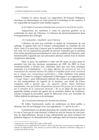 PREMIÈRE PARTIE :
L’ÉPINEUX DOSSIER DES MACHINES À VOTER
- 25 -
Comme l’a relevé devant vos rapporteurs M. François Pellegrini,
chercheur en informatique, en l’état actuel de la technique et des sciences, il
est impossible de respecter cette double exigence.
a) Un défaut d’assurance technique pour préserver la sincérité du scrutin
Aujourd’hui, les machines à voter ne peuvent garantir ni la
conformité du choix de l’électeur, ni l’absence de dysfonctionnement dans
l’enregistrement des suffrages.
(1) L’impossible « traçabilité » pour l’électeur
L’électeur ne peut pas contrôler la réalité de l’expression de son
suffrage. Il appuie bien sur le bouton correspondant au candidat de son
choix, mais il ne peut pas s’assurer que la machine enregistre correctement
son vote. S’il est aujourd’hui possible de prévoir l’émission par la machine
d’un ticket reproduisant normalement le nom du candidat de l’électeur, cette
fonctionnalité n’apporte pas une précaution absolue comme nous le montre
l’expérience allemande.
Dans ce pays, les machines à voter ont été mises en place pour la
première fois lors des élections européennes de 1999. En 2009, la Cour
constitutionnelle a déclaré leur utilisation ainsi que leur base juridique
contraires à la Constitution1 : « Les étapes effectives du processus de vote et la
transmission des résultats devaient être fiables et vérifiables quant à leur exactitude
par le citoyen sans connaissances particulières ». Cette condition n’est jamais
satisfaite. Comme l’a indiqué l’ambassade d’Allemagne à vos rapporteurs, si
« l’usager moyen » peut difficilement détecter des erreurs de programmation
ou des manipulations du logiciel de la machine, une étude du Chaos
computer club a prouvé que « les appareils utilisés étaient facilement
manipulables, sans que lesdites manipulations puissent être perçues par le votant ou
par le président de la commission électorale ». Et ce en dépit du fait que les
appareils utilisés avaient été agréés par le ministère fédéral de l’intérieur,
comme l’exigeait la procédure, après la délivrance d’un avis favorable de
l’office fédéral de physique et de technique.
(2) L’incertitude technique des résultats des élections
M. Gilles Toulemonde, maître de conférences en droit public, a
dénoncé, lors de ses échanges avec vos rapporteurs, l’« opacité du vote ».
Contrairement à la double procédure de contrôle mise en place pour
le vote à l’urne par le code électoral, d’abord au sein du bureau de vote puis,
lors du dépouillement, devant le juge administratif qui peut examiner les
bulletins litigieux2, le dénombrement des suffrages dans les bureaux équipés
1 Jugement du 3 mars 2009 (2BvC 3/07 et 2BvC 4/07).
2 Les bulletins qui, en application de l’article L. 66 du code électoral, n’entrent pas en compte dans le
résultat du dépouillement, sont annexés au procès-verbal des opérations électorales rédigé par le
secrétaire du bureau de vote.
 