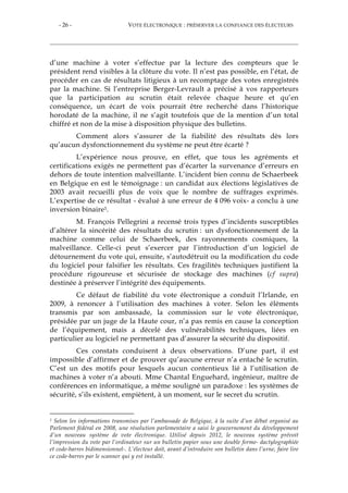 - 26 - VOTE ÉLECTRONIQUE : PRÉSERVER LA CONFIANCE DES ÉLECTEURS
d’une machine à voter s’effectue par la lecture des compteurs que le
président rend visibles à la clôture du vote. Il n’est pas possible, en l’état, de
procéder en cas de résultats litigieux à un recomptage des votes enregistrés
par la machine. Si l’entreprise Berger-Levrault a précisé à vos rapporteurs
que la participation au scrutin était relevée chaque heure et qu’en
conséquence, un écart de voix pourrait être recherché dans l’historique
horodaté de la machine, il ne s’agit toutefois que de la mention d’un total
chiffré et non de la mise à disposition physique des bulletins.
Comment alors s’assurer de la fiabilité des résultats dès lors
qu’aucun dysfonctionnement du système ne peut être écarté ?
L’expérience nous prouve, en effet, que tous les agréments et
certifications exigés ne permettent pas d’écarter la survenance d’erreurs en
dehors de toute intention malveillante. L’incident bien connu de Schaerbeek
en Belgique en est le témoignage : un candidat aux élections législatives de
2003 avait recueilli plus de voix que le nombre de suffrages exprimés.
L’expertise de ce résultat - évalué à une erreur de 4 096 voix- a conclu à une
inversion binaire1.
M. François Pellegrini a recensé trois types d’incidents susceptibles
d’altérer la sincérité des résultats du scrutin : un dysfonctionnement de la
machine comme celui de Schaerbeek, des rayonnements cosmiques, la
malveillance. Celle-ci peut s’exercer par l’introduction d’un logiciel de
détournement du vote qui, ensuite, s’autodétruit ou la modification du code
du logiciel pour falsifier les résultats. Ces fragilités techniques justifient la
procédure rigoureuse et sécurisée de stockage des machines (cf supra)
destinée à préserver l’intégrité des équipements.
Ce défaut de fiabilité du vote électronique a conduit l’Irlande, en
2009, à renoncer à l’utilisation des machines à voter. Selon les éléments
transmis par son ambassade, la commission sur le vote électronique,
présidée par un juge de la Haute cour, n’a pas remis en cause la conception
de l’équipement, mais a décelé des vulnérabilités techniques, liées en
particulier au logiciel ne permettant pas d’assurer la sécurité du dispositif.
Ces constats conduisent à deux observations. D’une part, il est
impossible d’affirmer et de prouver qu’aucune erreur n’a entaché le scrutin.
C’est un des motifs pour lesquels aucun contentieux lié à l’utilisation de
machines à voter n’a abouti. Mme Chantal Enguehard, ingénieur, maître de
conférences en informatique, a même souligné un paradoxe : les systèmes de
sécurité, s’ils existent, empiètent, à un moment, sur le secret du scrutin.
1 Selon les informations transmises par l’ambassade de Belgique, à la suite d’un débat organisé au
Parlement fédéral en 2008, une résolution parlementaire a saisi le gouvernement du développement
d’un nouveau système de vote électronique. Utilisé depuis 2012, le nouveau système prévoit
l’impression du vote par l’ordinateur sur un bulletin papier sous une double forme- dactylographiée
et code-barres bidimensionnel-. L’électeur doit, avant d’introduire son bulletin dans l’urne, faire lire
ce code-barres par le scanner qui y est installé.
 