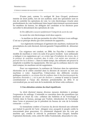 PREMIÈRE PARTIE :
L’ÉPINEUX DOSSIER DES MACHINES À VOTER
- 27 -
D’autre part, comme l’a souligné M. Jean Gicquel, professeur
émérite de droit public, lors de son audition, seuls des spécialistes sont en
état de contrôler les opérations de vote. Le vote électronique s’écarte ainsi
profondément du vote traditionnel dans lequel interviennent successivement
les membres du bureau, les délégués des candidats et les électeurs pour
surveiller le déroulement des opérations de vote.
b) Des difficultés à assurer parfaitement l’intégrité du secret du vote
Le secret du vote électronique revêt deux aspects :
- la machine ne doit pas permettre de relier l’électeur à son suffrage.
C’est sur ce principe absolu que sont construits les appareils ;
- Les règlements techniques d’agrément des machines, traduisant les
prescriptions du code électoral, doivent garantir l’impossibilité de détourner
le vote.
Ces exigences ont conduit, en 2006, les Pays-Bas à interdire un
modèle de machines à voter à la suite d’un grave incident. Leur ambassade
a indiqué à vos rapporteurs qu’« un certain type d’irradiation des écrans, due à
la présence de caractères accentués dans le texte, s’est avérée non sécurisée et
pourrait être lue à distance ». Dans le même temps, des militants ont prouvé la
simplicité à modifier les équipements. Dès lors que la confiance dans le vote
était rompue, les machines ont été supprimées.
Pour vos rapporteurs, la confiance de l’électeur dans les opérations
électorales est le critère essentiel dans la décision de recourir ou non aux
machines à voter. Aujourd’hui, l’observation des différents scrutins
politiques conclut à « un niveau élevé de confiance dans le bon fonctionnement des
opérations électorales (…) de la part des électeurs », comme le notait le Conseil
constitutionnel à l’issue des élections présidentielles de 2012. Il ne
conviendrait pas, au seul nom de la modernité, de briser cette confiance.
2. Une altération certaine du rituel républicain
Le droit électoral impose diverses mesures destinées à protéger
l’expression du suffrage. L’ensemble se concrétise dans des procédures qui
instituent un rituel du vote : collation des bulletins et de l’enveloppe à
l’entrée dans le bureau, passage par l’isoloir, introduction de l’enveloppe
dans l’urne et prononcé par le président du bureau de vote de la formule
consacrée : « a voté ».
Ce formalisme confère à l’exercice du devoir électoral une solennité
qui traduit la gravité de l’acte : désigner ceux auxquels le peuple confie la
souveraineté pour gouverner. Ce cérémonial disparaît lors du vote par
machine qui, comme le relevait le professeur Jean Gicquel, banalise
l’opération électorale, voire, selon M. Gilles Toulemonde, désacralise le vote.
 