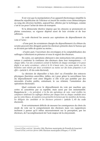 - 28 - VOTE ÉLECTRONIQUE : PRÉSERVER LA CONFIANCE DES ÉLECTEURS
Il est vrai que la manipulation d’un appareil électronique simplifie la
démarche républicaine de l’électeur et inscrit les rendez-vous démocratiques
au rang des diverses facilités, aujourd’hui, offertes par la technique, comme
c’est le cas pour l’achat de titres de transport.
Si la démocratie élective impose que les citoyens se prononcent en
pleine conscience, sa vigueur dépend aussi de leur civisme et de leur
adhésion.
Le code électoral les associe aux opérations de dépouillement du
vote à l’urne :
- d’une part, les scrutateurs chargés du dépouillement à la clôture du
scrutin peuvent être désignés parmi les électeurs présents dans le bureau qui
se divisent par table de quatre au moins ;
- d’autre part, l’ouverture des enveloppes et la comptabilisation des
suffrages s’effectuent en présence et sous le regard des électeurs.
En outre, ces opérations obéissent à des instructions très précises de
nature à conforter la confiance des électeurs dans leur transparence : « À
chaque table, l’un des scrutateurs extrait le bulletin de chaque enveloppe et le passe
déplié à un autre scrutateur ; celui-ci le lit à haute voix ; les noms portés sur les
bulletins sont relevés par deux scrutateurs au moins sur des listes préparées à cet
effet » (article L. 65 du code électoral).
La décision de dépouiller à huis clos1 ou d’installer des entraves
physiques (barrières amovibles, tables, etc.) pour gêner la surveillance lors
du dépouillement2 sont ainsi illégales si elle n’est pas justifiée par des
nécessités d’ordre public, entraînant, le cas échéant, l’annulation des
opérations électorales.
Quel contraste avec le dépouillement du vote par machine qui,
certes se caractérise par sa rapidité, mais aussi par son instantanéité.
Rappelons-le : « Le président, à la fin des opérations de vote, rend visibles les
compteurs totalisant les suffrages obtenus par chaque liste ou chaque candidat ainsi
que les votes blancs, de manière à en permettre la lecture par les membres du bureau,
les délégués des candidats et les électeurs présents » (article L. 65 du code
électoral).
Il est certainement difficile de mesurer les conséquences du choix du
mode de vote sur le comportement des électeurs mais vos rapporteurs
inclinent à penser qu’il influe nécessairement sur la perception, par les
électeurs, de l’accomplissement de l’acte majeur de la citoyenneté.
1 Conseil d’État, arrêt du 7 décembre 1966, Élections municipales de Prunelli-di-Casaconni
2 Conseil d’État, arrêt du 6 février 2009, Élections municipales d’Etupes, n° 317504
 