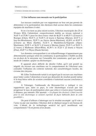 PREMIÈRE PARTIE :
L’ÉPINEUX DOSSIER DES MACHINES À VOTER
- 29 -
3. Une influence non mesurée sur la participation
Les travaux conduits par vos rapporteurs ne leur ont pas permis de
déterminer si la participation des électeurs était accrue dans les communes
équipées de machines à voter.
Si on s’en tient au plus récent scrutin, l’élection municipale des 23 et
30 mars 2014, l’abstention –respectivement établie au niveau national à
36,45 % et 37,86 % pour les deux tours– était de 46,25 % et 48,53 % (2 tours) à
Bourges (Cher), 50,33 % et 51,85 % (2 tours) à Épernay (Marne), 43,57 % à
Issy-les-Moulineaux, 52,97 % au Havre (Seine-Maritime), 42,20% et 45,97 %
(2 tours) au Mans (Sarthe), 31,32 % à Mandelieu-la-Napoule (Alpes-
Maritimes), 32,99 % et 36,52 % (2 tours) à Meylan (Isère), 53,23 % et 50,21 %
(2 tours) à Mulhouse (Haut-Rhin), 41,38 % et 37,21 % (2 tours) à Noyon
(Oise), 43,07 % à Thyez (Haute-Savoie).
Les données correspondant à cet échantillonnage n’apparaissent pas
déterminantes puisque selon les communes, la participation s’établit au-delà
ou en-deçà de la moyenne sur l’ensemble des communes, quel que soit le
mode de votation –papier ou électronique–.
Il apparaît alors difficile de déceler l’effet, qu’il soit positif ou
négatif, du recours aux machines sur le comportement de l’électorat sans
connaître l’influence du contexte national, des caractéristiques locales, du
civisme des citoyens.
M. Gilles Toulemonde notait à cet égard que le recours aux machines
pour lutter contre l’abstention n’avait pas démontré de résultat positif même
si la trop brève série de scrutins considérés n’autorisait aucune conclusion à
ce stade.
À l’étranger, l’ambassade du Royaume-Uni a indiqué à vos
rapporteurs que, dans ce pays, le vote électronique n’avait pas fait
progresser le taux de participation alors que celui-ci s’exerce pour l’essentiel
à distance, par internet. Elle ajoutait : « La plupart des électeurs s’étant inscrits
pour le vote électronique se seraient exprimés de façon habituelle faute de cette
possibilité ».
On peut d’ailleurs s’interroger sur le résultat escompté : qu’il vote à
l’urne ou par une machine, l’électeur doit se déplacer jusqu’à son bureau de
vote. L’attrait de la technologie serait-il tel qu’il modifierait son
comportement ? Il est permis d’en douter.
 