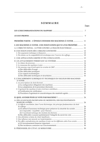 - 3 -
S O M M A I R E
Pages
LES 12 RECOMMANDATIONS DU RAPPORT .................................................................. 7
AVANT-PROPOS .................................................................................................................... 9
PREMIÈRE PARTIE : L’ÉPINEUX DOSSIER DES MACHINES À VOTER ..................... 11
I. LES MACHINES À VOTER : UNE INNOVATION QUI N’A PAS PROSPÉRÉ............ 11
A. L’OBJECTIF INITIAL : LUTTER CONTRE LA FRAUDE ÉLECTORALE ........................ 11
B. UNE INNOVATION DÈS L’ORIGINE CONTESTÉE......................................................... 12
1. Des arguments techniques et financiers................................................................................ 12
2. Des doutes sur la compatibilité de la technique avec l’exercice du suffrage............................ 12
C. UNE APPLICATION LIMITÉE ET PEU CONCLUANTE.................................................. 13
D. UN ATTACHEMENT PERSISTANT AU SYSTÈME.......................................................... 14
1. La relance du processus........................................................................................................ 14
2. Le renouveau des machines à voter....................................................................................... 14
3. Un nouveau coup d’arrêt après les scrutins de 2007............................................................. 15
a) Des difficultés d’usage ................................................................................................. 15
b) Des difficultés juridiques ............................................................................................. 16
c) Les aspects économiques.............................................................................................. 16
d) Des difficultés techniques et sécuritaires.................................................................... 16
E. L’ENCADREMENT JURIDIQUE ET TECHNIQUE EN VIGUEUR DES MACHINES
À VOTER .............................................................................................................................. 17
1. Les prescriptions du droit électoral....................................................................................... 17
a) La configuration obligatoire des machines ................................................................. 18
b) Les adaptations de la procédure électorale................................................................. 18
2. L’agrément des machines à voter et de leurs contrôleurs....................................................... 20
a) Certification du vérificateur......................................................................................... 20
b) Procédure d’agrément et caractéristiques des matériels agréés................................ 21
II. QUEL AVENIR POUR LE VOTE PAR MACHINE ?....................................................... 24
A. DES AVANTAGES INCERTAINS OU MODESTES, DES INCONVÉNIENTS
MAJEURS AVÉRÉS.............................................................................................................. 24
1. La difficile conciliation, dans l’urne électronique, des principes fondamentaux du droit
de suffrage........................................................................................................................... 24
a) Un défaut d’assurance technique pour préserver la sincérité du scrutin ................. 25
(1) L’impossible « traçabilité » pour l’électeur.................................................................... 25
(2) L’incertitude technique des résultats des élections........................................................ 25
b) Des difficultés à assurer parfaitement l’intégrité du secret du vote ......................... 27
2. Une altération certaine du rituel républicain........................................................................ 27
3. Une influence non mesurée sur la participation.................................................................... 29
4. Des effets contradictoires des machines à voter sur les différents coûts d’un scrutin ............. 30
a) Un investissement financier important ....................................................................... 30
b) Des incidences contraires sur l’environnement.......................................................... 30
B. PÉRENNISER, EN L’ÉTAT, LE MORATOIRE.................................................................... 30
 