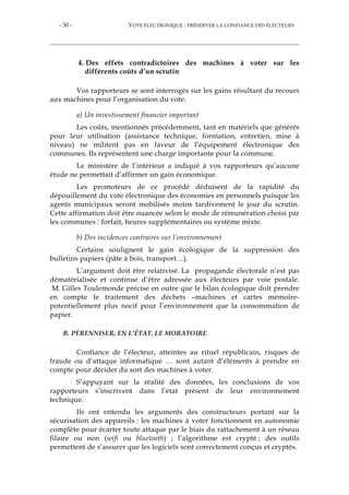 - 30 - VOTE ÉLECTRONIQUE : PRÉSERVER LA CONFIANCE DES ÉLECTEURS
4. Des effets contradictoires des machines à voter sur les
différents coûts d’un scrutin
Vos rapporteurs se sont interrogés sur les gains résultant du recours
aux machines pour l’organisation du vote.
a) Un investissement financier important
Les coûts, mentionnés précédemment, tant en matériels que générés
pour leur utilisation (assistance technique, formation, entretien, mise à
niveau) ne militent pas en faveur de l’équipement électronique des
communes. Ils représentent une charge importante pour la commune.
Le ministère de l’intérieur a indiqué à vos rapporteurs qu’aucune
étude ne permettait d’affirmer un gain économique.
Les promoteurs de ce procédé déduisent de la rapidité du
dépouillement du vote électronique des économies en personnels puisque les
agents municipaux seront mobilisés moins tardivement le jour du scrutin.
Cette affirmation doit être nuancée selon le mode de rémunération choisi par
les communes : forfait, heures supplémentaires ou système mixte.
b) Des incidences contraires sur l’environnement
Certains soulignent le gain écologique de la suppression des
bulletins papiers (pâte à bois, transport…).
L’argument doit être relativisé. La propagande électorale n’est pas
dématérialisée et continue d’être adressée aux électeurs par voie postale.
M. Gilles Toulemonde précise en outre que le bilan écologique doit prendre
en compte le traitement des déchets –machines et cartes mémoire-
potentiellement plus nocif pour l’environnement que la consommation de
papier.
B. PÉRENNISER, EN L’ÉTAT, LE MORATOIRE
Confiance de l’électeur, atteintes au rituel républicain, risques de
fraude ou d’attaque informatique … sont autant d’éléments à prendre en
compte pour décider du sort des machines à voter.
S’appuyant sur la réalité des données, les conclusions de vos
rapporteurs s’inscrivent dans l’état présent de leur environnement
technique.
Ils ont entendu les arguments des constructeurs portant sur la
sécurisation des appareils : les machines à voter fonctionnent en autonomie
complète pour écarter toute attaque par le biais du rattachement à un réseau
filaire ou non (wifi ou bluetooth) ; l’algorithme est crypté ; des outils
permettent de s’assurer que les logiciels sont correctement conçus et cryptés.
 