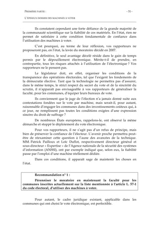 PREMIÈRE PARTIE :
L’ÉPINEUX DOSSIER DES MACHINES À VOTER
- 31 -
Ils constatent cependant une forte défiance de la grande majorité de
la communauté scientifique sur la fiabilité de ces matériels. En l’état, rien ne
permet de satisfaire à cette condition fondamentale de confiance dans
l’utilisation des machines à voter.
C’est pourquoi, au terme de leur réflexion, vos rapporteurs ne
proposeront pas, en l’état, la levée du moratoire décidé en 2007.
En définitive, le seul avantage décelé réside dans le gain de temps
permis par le dépouillement électronique. Mérite-t-il de prendre, en
contrepartie, tous les risques attachés à l’utilisation de l’électronique ? Vos
rapporteurs ne le pensent pas.
Le législateur doit, en effet, organiser les conditions de la
transparence des opérations électorales, tel que l’exigent les fondements de
la démocratie élective. Tant que la technologie ne permettra pas d’assurer,
dans le même temps, le strict respect du secret du vote et de la sincérité du
scrutin, il n’apparaît pas envisageable à vos rapporteurs de généraliser la
faculté, pour les communes, d’équiper leurs bureaux de vote.
Ils conviennent que le juge de l’élection n’a jamais donné suite aux
contestations fondées sur le vote par machine, mais serait-il, pour autant,
raisonnable d’engager les communes dans des investissements coûteux qui, à
ce jour, ne remplissent pas toutes les conditions exigées d’une expression
sincère du droit de suffrage ?
De nombreux États européens, rappelons-le, ont observé la même
démarche et stoppé le déploiement du vote électronique.
Pour vos rapporteurs, il ne s’agit pas d’un refus de principe, mais
bien de préserver la confiance de l’électeur. L’avenir proche permettra peut-
être de réexaminer cette question à l’aune des avancées de la technique.
MM. Patrick Pailloux et Loïc Duflot, respectivement directeur général et
sous-directeur « Expertise » de l’Agence nationale de la sécurité des systèmes
d’information (ANSSI), ont par exemple indiqué que, selon eux, la fiabilité
passe par l’emploi d’une machine réellement dédiée.
Dans ces conditions, il apparaît sage de maintenir les choses en
l’état.
Recommandation n° 1 :
Pérenniser le moratoire en maintenant la faculté pour les
communes inscrites actuellement sur la liste mentionnée à l'article L. 57-1
du code électoral, d’utiliser des machines à voter.
Pour autant, le cadre juridique existant, applicable dans les
communes qui ont choisi le vote électronique, est perfectible.
 