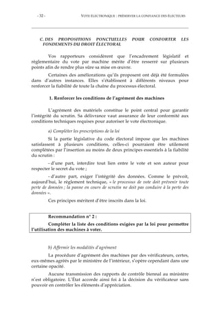 - 32 - VOTE ÉLECTRONIQUE : PRÉSERVER LA CONFIANCE DES ÉLECTEURS
C. DES PROPOSITIONS PONCTUELLES POUR CONFORTER LES
FONDEMENTS DU DROIT ÉLECTORAL
Vos rapporteurs considèrent que l’encadrement législatif et
règlementaire du vote par machine mérite d’être resserré sur plusieurs
points afin de rendre plus sûre sa mise en œuvre.
Certaines des améliorations qu’ils proposent ont déjà été formulées
dans d’autres instances. Elles s’établissent à différents niveaux pour
renforcer la fiabilité de toute la chaîne du processus électoral.
1. Renforcer les conditions de l’agrément des machines
L’agrément des matériels constitue le point central pour garantir
l’intégrité du scrutin. Sa délivrance vaut assurance de leur conformité aux
conditions techniques requises pour autoriser le vote électronique.
a) Compléter les prescriptions de la loi
Si la partie législative du code électoral impose que les machines
satisfassent à plusieurs conditions, celles-ci pourraient être utilement
complétées par l’insertion au moins de deux principes essentiels à la fiabilité
du scrutin :
- d’une part, interdire tout lien entre le vote et son auteur pour
respecter le secret du vote ;
- d’autre part, exiger l’intégrité des données. Comme le prévoit,
aujourd’hui, le règlement technique, « le processus de vote doit prévenir toute
perte de données ; la panne en cours de scrutin ne doit pas conduire à la perte des
données ».
Ces principes méritent d’être inscrits dans la loi.
Recommandation n° 2 :
Compléter la liste des conditions exigées par la loi pour permettre
l’utilisation des machines à voter.
b) Affermir les modalités d’agrément
La procédure d’agrément des machines par des vérificateurs, certes,
eux-mêmes agréés par le ministère de l’intérieur, s’opère cependant dans une
certaine opacité.
Aucune transmission des rapports de contrôle biennal au ministère
n’est obligatoire. L’État accorde ainsi foi à la décision du vérificateur sans
pouvoir en contrôler les éléments d’appréciation.
 