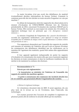 PREMIÈRE PARTIE :
L’ÉPINEUX DOSSIER DES MACHINES À VOTER
- 33 -
Le maire lui-même n’est pas averti des défaillances du matériel
éventuellement décelées (informations du bureau Veritas). Comment la
commune peut-elle dès lors décider en toute sécurité d’organiser un vote par
machine ?
Ce défaut de transparence doit être rapproché des observations de la
mission d’évaluation de l’OSCE/BIDDH effectuée lors de l’élection
présidentielle de 2012, concernant l’évaluation des machines NEDAP par le
bureau Veritas. Elle concluait au non-respect de certains des 114 critères du
règlement technique tout en précisant que « les divergences restaient
mineures ».
La mission s’inquiétait de l’importance du « pouvoir discrétionnaire »
accordé aux organismes vérificateurs « pour apprécier la marge de variation
acceptable pour la validation de chaque critère et pour déterminer si certains critères
sont pertinents ou non ».
Vos rapporteurs demandent que l’ensemble des rapports de contrôle
soit transmis au ministère de l’intérieur afin qu’il soit en mesure d’évaluer
les conséquences des défaillances identifiées par les vérificateurs sur le
maintien de l’agrément des matériels, quand bien même elles apparaîtraient
mineures.
Il leur apparaît également indispensable de porter les rapports
d’évaluation à la connaissance des maires afin que ceux-ci puissent organiser
les élections en toute connaissance et dans les meilleures conditions afin de
mériter et de maintenir la confiance des électeurs.
Recommandation n° 3 :
Prévoir par voie réglementaire :
- la transmission au ministère de l’intérieur de l’ensemble des
rapports de contrôle des machines agréées ;
- le porter à connaissance des communes des incidents décelés lors
de ces contrôles, qui pourraient affecter l’organisation des scrutins.
c) Réviser le règlement technique
Ce volumineux document date de 2003. Il serait opportun, dix ans
plus tard, de le réviser au vu de l’évolution, dans l’intervalle, des
technologies.
Cet examen pourrait être l’occasion de compléter le règlement sur
plusieurs points afin de renforcer la sécurité offerte par les machines.
 