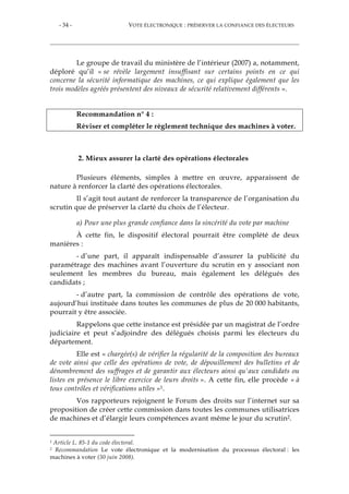 - 34 - VOTE ÉLECTRONIQUE : PRÉSERVER LA CONFIANCE DES ÉLECTEURS
Le groupe de travail du ministère de l’intérieur (2007) a, notamment,
déploré qu’il « se révèle largement insuffisant sur certains points en ce qui
concerne la sécurité informatique des machines, ce qui explique également que les
trois modèles agréés présentent des niveaux de sécurité relativement différents ».
Recommandation n° 4 :
Réviser et compléter le règlement technique des machines à voter.
2. Mieux assurer la clarté des opérations électorales
Plusieurs éléments, simples à mettre en œuvre, apparaissent de
nature à renforcer la clarté des opérations électorales.
Il s’agit tout autant de renforcer la transparence de l’organisation du
scrutin que de préserver la clarté du choix de l’électeur.
a) Pour une plus grande confiance dans la sincérité du vote par machine
À cette fin, le dispositif électoral pourrait être complété de deux
manières :
- d’une part, il apparaît indispensable d’assurer la publicité du
paramétrage des machines avant l’ouverture du scrutin en y associant non
seulement les membres du bureau, mais également les délégués des
candidats ;
- d’autre part, la commission de contrôle des opérations de vote,
aujourd’hui instituée dans toutes les communes de plus de 20 000 habitants,
pourrait y être associée.
Rappelons que cette instance est présidée par un magistrat de l’ordre
judiciaire et peut s’adjoindre des délégués choisis parmi les électeurs du
département.
Elle est « chargée(s) de vérifier la régularité de la composition des bureaux
de vote ainsi que celle des opérations de vote, de dépouillement des bulletins et de
dénombrement des suffrages et de garantir aux électeurs ainsi qu'aux candidats ou
listes en présence le libre exercice de leurs droits ». A cette fin, elle procède « à
tous contrôles et vérifications utiles »1.
Vos rapporteurs rejoignent le Forum des droits sur l’internet sur sa
proposition de créer cette commission dans toutes les communes utilisatrices
de machines et d’élargir leurs compétences avant même le jour du scrutin2.
1 Article L. 85-1 du code électoral.
2 Recommandation Le vote électronique et la modernisation du processus électoral : les
machines à voter (30 juin 2008).
 