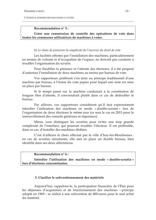 PREMIÈRE PARTIE :
L’ÉPINEUX DOSSIER DES MACHINES À VOTER
- 35 -
Recommandation n° 5 :
Créer une commission de contrôle des opérations de vote dans
toutes les communes utilisatrices de machines à voter.
b) Le choix de préserver la simplicité de l’exercice du droit de vote
Les facilités offertes par l’installation des machines, particulièrement
en termes de volume et d’occupation de l’espace, ne doivent pas conduire à
troubler l’organisation du scrutin.
Pour fluidifier la présence et l’attente des électeurs, il a été proposé
d’autoriser l’installation de deux machines au moins par bureau de vote.
Vos rapporteurs préfèrent s’en tenir au principe traditionnel d’une
machine par bureau, à l’instar du vote papier pour lequel une urne est mise
en place par bureau.
Si le temps passé sur la machine conduisait à la constitution de
longues files d’attente, il conviendrait plutôt dans ce cas de dédoubler le
bureau.
Par ailleurs, vos rapporteurs considèrent qu’il faut expressément
interdire l’utilisation des machines en mode « double-scrutin » lors de
l’organisation de deux élections le même jour (ce sera le cas en 2015 pour le
renouvellement des conseils généraux et régionaux).
Mieux vaut distinguer les scrutins pour éviter une trop grande
complexité de l’interface, qui pourrait troubler l’électeur. Il est préférable,
dans ce cas, d’installer des machines dédiées.
C’est d’ailleurs le choix effectué par la ville d’Issy-les-Moulineaux :
en cas de scrutins simultanés, elle met en place un double bureau, bien
identifié dans ses deux affectations.
Recommandation n° 6 :
Interdire l’utilisation des machines en mode « double-scrutin »
lors d’élections concomitantes.
3. Clarifier le subventionnement des matériels
Aujourd’hui, rappelons-le, la participation financière de l’État pour
les dépenses d’acquisition et de fonctionnement des machines – principe
adopté en 1969 – se réduit à une subvention de 400 euros pour le seul achat
du matériel.
 