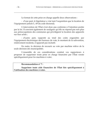 - 36 - VOTE ÉLECTRONIQUE : PRÉSERVER LA CONFIANCE DES ÉLECTEURS
Le format de cette prise en charge appelle deux observations :
- d’une part, le législateur a visé tant l’acquisition que la location de
l’équipement (article L. 69 du code électoral).
L’intervention de l’État n’est donc pas conforme à l’intention portée
par la loi. Il convient également de souligner qu’elle ne répond pas non plus
aux préoccupations des communes qui privilégient la location des appareils
sur leur achat ;
- d’autre part, rapporté au total des coûts engendrés par
l’équipement électronique des bureaux de vote, le montant de la subvention,
relativement modeste, n’apparaît pas incitatif.
En outre, la décision de recourir au vote par machine relève de la
seule décision des municipalités.
L’ensemble de ces considérations conduit vos rapporteurs à
proposer de supprimer toute prise en charge financière par l’État versée
spécifiquement pour les machines à voter.
Recommandation n° 7 :
Supprimer toute aide financière de l’État liée spécifiquement à
l’utilisation des machines à voter.
 