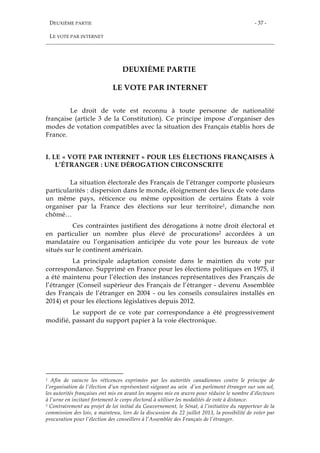 DEUXIÈME PARTIE
LE VOTE PAR INTERNET
- 37 -
DEUXIÈME PARTIE
LE VOTE PAR INTERNET
Le droit de vote est reconnu à toute personne de nationalité
française (article 3 de la Constitution). Ce principe impose d’organiser des
modes de votation compatibles avec la situation des Français établis hors de
France.
I. LE « VOTE PAR INTERNET » POUR LES ÉLECTIONS FRANÇAISES À
L’ÉTRANGER : UNE DÉROGATION CIRCONSCRITE
La situation électorale des Français de l’étranger comporte plusieurs
particularités : dispersion dans le monde, éloignement des lieux de vote dans
un même pays, réticence ou même opposition de certains États à voir
organiser par la France des élections sur leur territoire1, dimanche non
chômé…
Ces contraintes justifient des dérogations à notre droit électoral et
en particulier un nombre plus élevé de procurations2 accordées à un
mandataire ou l’organisation anticipée du vote pour les bureaux de vote
situés sur le continent américain.
La principale adaptation consiste dans le maintien du vote par
correspondance. Supprimé en France pour les élections politiques en 1975, il
a été maintenu pour l’élection des instances représentatives des Français de
l’étranger (Conseil supérieur des Français de l’étranger - devenu Assemblée
des Français de l’étranger en 2004 - ou les conseils consulaires installés en
2014) et pour les élections législatives depuis 2012.
Le support de ce vote par correspondance a été progressivement
modifié, passant du support papier à la voie électronique.
1 Afin de vaincre les réticences exprimées par les autorités canadiennes contre le principe de
l’organisation de l’élection d’un représentant siégeant au sein d’un parlement étranger sur son sol,
les autorités françaises ont mis en avant les moyens mis en œuvre pour réduire le nombre d’électeurs
à l’urne en incitant fortement le corps électoral à utiliser les modalités de vote à distance.
2 Contrairement au projet de loi initial du Gouvernement, le Sénat, à l’initiative du rapporteur de la
commission des lois, a maintenu, lors de la discussion du 22 juillet 2013, la possibilité de voter par
procuration pour l’élection des conseillers à l’Assemblée des Français de l’étranger.
 
