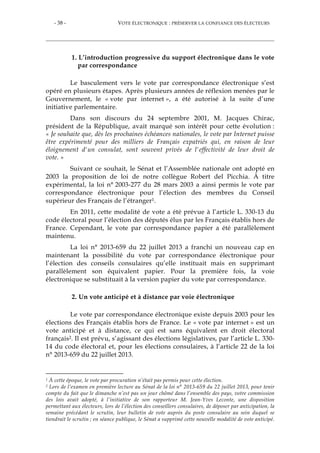 - 38 - VOTE ÉLECTRONIQUE : PRÉSERVER LA CONFIANCE DES ÉLECTEURS
1. L’introduction progressive du support électronique dans le vote
par correspondance
Le basculement vers le vote par correspondance électronique s’est
opéré en plusieurs étapes. Après plusieurs années de réflexion menées par le
Gouvernement, le « vote par internet », a été autorisé à la suite d’une
initiative parlementaire.
Dans son discours du 24 septembre 2001, M. Jacques Chirac,
président de la République, avait marqué son intérêt pour cette évolution :
« Je souhaite que, dès les prochaines échéances nationales, le vote par Internet puisse
être expérimenté pour des milliers de Français expatriés qui, en raison de leur
éloignement d'un consulat, sont souvent privés de l'effectivité de leur droit de
vote. »
Suivant ce souhait, le Sénat et l’Assemblée nationale ont adopté en
2003 la proposition de loi de notre collègue Robert del Picchia. À titre
expérimental, la loi n° 2003-277 du 28 mars 2003 a ainsi permis le vote par
correspondance électronique pour l’élection des membres du Conseil
supérieur des Français de l’étranger1.
En 2011, cette modalité de vote a été prévue à l’article L. 330-13 du
code électoral pour l’élection des députés élus par les Français établis hors de
France. Cependant, le vote par correspondance papier a été parallèlement
maintenu.
La loi n° 2013-659 du 22 juillet 2013 a franchi un nouveau cap en
maintenant la possibilité du vote par correspondance électronique pour
l’élection des conseils consulaires qu’elle instituait mais en supprimant
parallèlement son équivalent papier. Pour la première fois, la voie
électronique se substituait à la version papier du vote par correspondance.
2. Un vote anticipé et à distance par voie électronique
Le vote par correspondance électronique existe depuis 2003 pour les
élections des Français établis hors de France. Le « vote par internet » est un
vote anticipé et à distance, ce qui est sans équivalent en droit électoral
français2. Il est prévu, s’agissant des élections législatives, par l’article L. 330-
14 du code électoral et, pour les élections consulaires, à l’article 22 de la loi
n° 2013-659 du 22 juillet 2013.
1 À cette époque, le vote par procuration n’était pas permis pour cette élection.
2 Lors de l’examen en première lecture au Sénat de la loi n° 2013-659 du 22 juillet 2013, pour tenir
compte du fait que le dimanche n’est pas un jour chômé dans l’ensemble des pays, votre commission
des lois avait adopté, à l’initiative de son rapporteur M. Jean-Yves Leconte, une disposition
permettant aux électeurs, lors de l’élection des conseillers consulaires, de déposer par anticipation, la
semaine précédant le scrutin, leur bulletin de vote auprès du poste consulaire au sein duquel se
tiendrait le scrutin ; en séance publique, le Sénat a supprimé cette nouvelle modalité de vote anticipé.
 