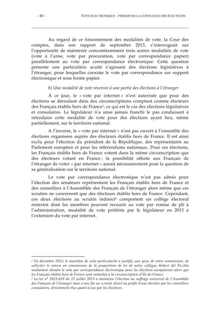 - 40 - VOTE ÉLECTRONIQUE : PRÉSERVER LA CONFIANCE DES ÉLECTEURS
Au regard de ce foisonnement des modalités de vote, la Cour des
comptes, dans son rapport de septembre 2013, s’interrogeait sur
l’opportunité de maintenir concomitamment trois autres modalités de vote
(vote à l’urne, vote par procuration, vote par correspondance papier)
parallèlement au vote par correspondance électronique. Cette question
présente une particulière acuité s’agissant des élections législatives à
l’étranger, pour lesquelles coexiste le vote par correspondance sur support
électronique et sous forme papier.
b) Une modalité de vote réservée à une partie des élections à l’étranger
À ce jour, le « vote par internet » n’est autorisée que pour des
élections se déroulant dans des circonscriptions comptant comme électeurs
des Français établis hors de France1, ce qui est le cas des élections législatives
et consulaires. Le législateur n’a ainsi jamais franchi le pas conduisant à
introduire cette modalité de vote pour des élections ayant lieu, même
partiellement, sur le territoire national.
A l’inverse, le « vote par internet » n’est pas ouvert à l’ensemble des
élections organisées auprès des électeurs établis hors de France. Il est ainsi
exclu pour l’élection du président de la République, des représentants au
Parlement européen et pour les référendums nationaux. Pour ces élections,
les Français établis hors de France votent dans la même circonscription que
des électeurs votant en France ; la possibilité offerte aux Français de
l’étranger de voter « par internet » aurait nécessairement posé la question de
sa généralisation sur le territoire national.
Le vote par correspondance électronique n’est pas admis pour
l’élection des sénateurs représentant les Français établis hors de France et
des conseillers à l’Assemblée des Français de l’étranger alors même que ces
scrutins ne concernent que des électeurs établis hors de France. Cependant,
ces deux élections au scrutin indirect2 comportent un collège électoral
restreint dont les membres peuvent recourir au vote par remise de pli à
l’administration, modalité de vote préférée par le législateur en 2013 à
l’extension du vote par internet.
1 En décembre 2013, le maintien de cette particularité a justifié, aux yeux de votre commission, de
solliciter le renvoi en commission de la proposition de loi de notre collègue Robert del Picchia
souhaitant étendre le vote par correspondance électronique pour les élections européennes alors que
les Français établis hors de France sont rattachés à la circonscription d’Ile-de-France.
2 La loi n° 2013-659 du 22 juillet 2013 a maintenu l’élection au suffrage universel de l’Assemblée
des Français de l’étranger mais a mis fin au scrutin direct au profit d’une élection par les conseillers
consulaires, directement élus quant à eux par les électeurs.
 