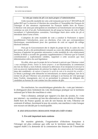 DEUXIÈME PARTIE
LE VOTE PAR INTERNET
- 41 -
Le vote par remise de pli à en main propre à l’administration
Cette nouvelle modalité de vote a été instaurée par la loi n° 2013-659 du 22
juillet 2013 qui l’a réservée à l’élection des conseillers à l’Assemblée des Français de
l’étranger et des sénateurs représentant les Français établis hors de France.
L’électeur vote ainsi par anticipation en remettant à un fonctionnaire son enveloppe
contenue au sein d’un pli, l’acheminement du pli jusqu’au bureau de vote à Paris
incombant à l’administration consulaire, l’enveloppe étant alors sortie du pli et
introduite dans l’urne à Paris.
L’adoption de cette modalité de vote a conduit le Parlement à rejeter
parallèlement l’introduction, pour ces élections, d’un vote par correspondance
électronique, essentiellement pour des questions de coût au regard du collège
électoral restreint.
Fixé par le Gouvernement dès le dépôt du projet de loi, le cadre du vote
par remise de pli a été profondément remanié au cours des débats parlementaires.
Soucieux d’apporter les garanties nécessaires à cette modalité de vote relativement
inédite, le Sénat a accordé des garanties supplémentaires à l’électeur que le Conseil
constitutionnel a explicitement validées, rappelant à cette occasion que leur
détermination relève du seul législateur.
En effet, alors que le projet de loi se bornait à prévoir que l’électeur votait
« sous enveloppe fermée, remise en mains propres » à un fonctionnaire, la commission
des lois du Sénat a, tout d’abord, instauré la délivrance d’un récépissé et renvoyé le
soin au pouvoir règlementaire de préciser les règles de conservation de l’enveloppe
dans des conditions « de nature à respecter le secret du vote et la sincérité du scrutin ».
Le Sénat a prolongé cette démarche en introduisant, en séance publique, lors de la
remise du pli par l’électeur une procédure analogue à un bureau de vote (passage
dans l’isoloir, émargement, etc.) et en permettant la présence de délégués des
candidats au bureau de vote comme lors des remises de plis.
En conclusion, les caractéristiques générales du « vote par internet »
le distinguent donc fortement du vote électronique pratiqué sur le territoire
national par le biais des machines à voter.
Vote à distance, anticipé par rapport à la date du scrutin, le « vote
par internet » ne constitue qu’une des alternatives de vote offerte à l’électeur
établi hors de France quand, au sein de son bureau de vote, l’électeur est
contraint d’utiliser, forcément le jour du scrutin, une machine à voter lorsque
son recours est décidé par la municipalité.
B. UNE UTILISATION CROISSANTE POUR UN COÛT STABLE
1. Un coût important mais contenu
De manière générale, l’organisation d’élections françaises à
l’étranger est plus coûteuse que celle sur le territoire national. Dans un
rapport établi à la demande de la commission des finances de l’Assemblée
 