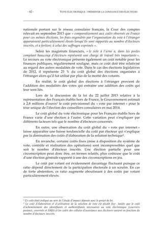 - 42 - VOTE ÉLECTRONIQUE : PRÉSERVER LA CONFIANCE DES ÉLECTEURS
nationale portant sur le réseau consulaire français, la Cour des comptes
relevait en septembre 2013 que « comparativement aux coûts observés en France
pour ces mêmes élections, les frais engendrés par l’organisation du vote à l’étranger
apparaissent particulièrement élevés lorsqu’ils sont rapportés au nombre d’électeurs
inscrits, et a fortiori, à celui des suffrages exprimés ».
Selon les magistrats financiers, « le vote à l’urne a, dans les postes
comptant beaucoup d’électeurs représenté une charge de travail très importante ».
Le recours au vote électronique présente également un coût notable pour les
finances publiques, régulièrement souligné, mais ce coût doit être relativisé
au regard des autres modalités de vote. Dans le cas des élections législatives
de 2012, il représente 23 % du coût global des élections organisées à
l’étranger alors qu’il fut utilisé par plus de la moitié des votants.
En réalité, le coût global des élections à l’étranger provient de
l’addition des modalités des votes qui entraîne une addition des coûts qui
leur sont liés.
Lors de la discussion de la loi du 22 juillet 2013 relative à la
représentation des Français établis hors de France, le Gouvernement estimait
à 2,8 millions d’euros1 le coût prévisionnel du « vote par internet » pour le
tour unique de l’élection des conseillers consulaires en mai 2014.
Le coût global du vote électronique pour les Français établis hors de
France varie d’une élection à l’autre. Cette variation peut s’expliquer par
différents facteurs tels que le nombre d’électeurs concernés.
En outre, une observation du coût global du « vote par internet »
laisse apparaître une baisse tendancielle du coût par électeur qui s’explique
par la diminution des coûts d’élaboration de la solution technique2.
En revanche, certains coûts fixes (mise à disposition du système de
vote, contrôle et réalisation des opérations) sont incompressibles quel que
soit le nombre d’électeur inscrits. Une élection partielle pour une
circonscription peut donc être, en termes relatifs, plus coûteuse que le coût
d’une élection générale rapporté à une des circonscriptions en jeu.
Le coût par votant est évidemment davantage fluctuant puisque ce
ratio dépend directement de la participation électorale à un scrutin. En cas
de forte abstention, ce ratio augmente aboutissant à des coûts par votant
particulièrement élevés.
1 Ce coût était indiqué au sein de l’étude d’impact déposée avec le projet de loi.
2 Le coût d’élaboration et d’utilisation de la solution de vote est plutôt fixe tandis que le coût
d’acheminement des identifiants et authentifiants nécessaires au vote électronique (courriers
postaux, courriels et SMS) et les coûts des cellules d’assistance aux électeurs varient en fonction du
nombre d’électeurs inscrits.
 