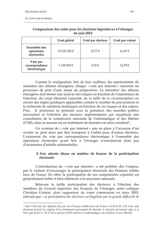 DEUXIÈME PARTIE
LE VOTE PAR INTERNET
- 43 -
Comparaison des coûts pour les élections législatives à l’étranger
de juin 2012
Coût global Coût par électeur Coût par votant
Ensemble des
opérations
électorales
13 632 922 € 12,77 € 61,67 €
Vote par
correspondance
électronique
3 128 852 € 2,93 € 12,79 €
Comme le soulignaient, lors de leur audition, les représentants du
ministère des affaires étrangères, chaque « vote par internet » nécessite un
processus de près d’une année de préparation. Le ministère des affaires
étrangères doit mener une analyse des risques en fonction de l'importance de
l'élection, du corps électoral concerné, de la taille de la circonscription ou
encore des règles juridiques applicables comme le nombre de procurations et
la recherche de solutions techniques en fonction de ces risques et des enjeux.
Puis, le processus se poursuit avec la passation des marchés publics
nécessaires et l'édiction des mesures règlementaires qui requièrent une
consultation de la commission nationale de l'informatique et des libertés
(CNIL) dans la mesure où un traitement de données est ainsi constitué1.
Un système de « vote par internet » mis en place à l’occasion d’un
scrutin ne peut donc pas être transposé à l’infini pour d’autres élections.
L’extension du vote par correspondance électronique à l’ensemble des
opérations électorales ayant lieu à l’étranger n’entraînerait donc pas
d’économies d’échelle substantielles.
2. Une attente déçue en matière de hausse de la participation
électorale
L’introduction du « vote par internet » a été justifiée, dès l’origine,
par le souhait d’encourager la participation électorale des Français établis
hors de France. En effet, la participation de nos compatriotes expatriés est
généralement faible et bien inférieure à la moyenne nationale.
Relevant la faible participation des électeurs à l’élection des
membres du Conseil supérieur des Français de l’étranger, notre collègue
Christian Cointat, alors rapporteur de votre commission en mars 2003,
relevait que « la participation des électeurs est fragilisée par la grande difficulté de
1 Pour l’élection des députés élus par les Français établis hors de France, l’article R. 176-3 du code
électoral prévoit la création d’un traitement automatisé de données à caractère personnel régi, à ce
titre, par la loi n° 78-17 du 6 janvier 1978 relative à l’informatique, aux fichiers et aux libertés.
 