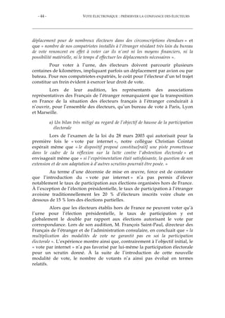 - 44 - VOTE ÉLECTRONIQUE : PRÉSERVER LA CONFIANCE DES ÉLECTEURS
déplacement pour de nombreux électeurs dans des circonscriptions étendues » et
que « nombre de nos compatriotes installés à l'étranger résidant très loin du bureau
de vote renoncent en effet à voter car ils n'ont ni les moyens financiers, ni la
possibilité matérielle, ni le temps d'effectuer les déplacements nécessaires ».
Pour voter à l’urne, des électeurs doivent parcourir plusieurs
centaines de kilomètres, impliquant parfois un déplacement par avion ou par
bateau. Pour nos compatriotes expatriés, le coût pour l’électeur d’un tel trajet
constitue un frein évident à exercer leur droit de vote.
Lors de leur audition, les représentants des associations
représentatives des Français de l’étranger remarquaient que la transposition
en France de la situation des électeurs français à l’étranger conduirait à
n’ouvrir, pour l’ensemble des électeurs, qu’un bureau de vote à Paris, Lyon
et Marseille.
a) Un bilan très mitigé au regard de l’objectif de hausse de la participation
électorale
Lors de l’examen de la loi du 28 mars 2003 qui autorisait pour la
première fois le « vote par internet », notre collègue Christian Cointat
espérait même que « le dispositif proposé constitue[rait] une piste prometteuse
dans le cadre de la réflexion sur la lutte contre l'abstention électorale » et
envisageait même que « si l'expérimentation était satisfaisante, la question de son
extension et de son adaptation à d'autres scrutins pourrait être posée. »
Au terme d’une décennie de mise en œuvre, force est de constater
que l’introduction du « vote par internet » n’a pas permis d’élever
notablement le taux de participation aux élections organisées hors de France.
À l’exception de l’élection présidentielle, le taux de participation à l’étranger
avoisine traditionnellement les 20 % d’électeurs inscrits voire chute en
dessous de 15 % lors des élections partielles.
Alors que les électeurs établis hors de France ne peuvent voter qu’à
l’urne pour l’élection présidentielle, le taux de participation y est
globalement le double par rapport aux élections autorisant le vote par
correspondance. Lors de son audition, M. François Saint-Paul, directeur des
Français de l’étranger et de l’administration consulaire, en concluait que « la
multiplication des modalités de vote ne garantit pas en soi la participation
électorale ». L’expérience montre ainsi que, contrairement à l’objectif initial, le
« vote par internet » n’a pas favorisé par lui-même la participation électorale
pour un scrutin donné. À la suite de l’introduction de cette nouvelle
modalité de vote, le nombre de votants n’a ainsi pas évolué en termes
relatifs.
 