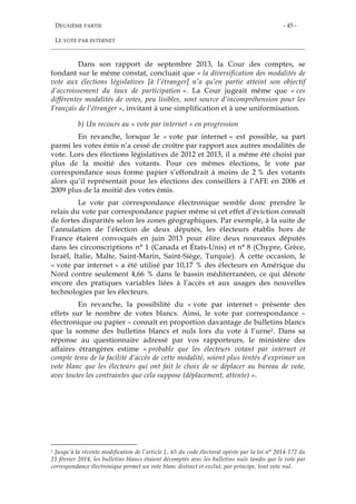 DEUXIÈME PARTIE
LE VOTE PAR INTERNET
- 45 -
Dans son rapport de septembre 2013, la Cour des comptes, se
fondant sur le même constat, concluait que « la diversification des modalités de
vote aux élections législatives [à l’étranger] n’a qu’en partie atteint son objectif
d’accroissement du taux de participation ». La Cour jugeait même que « ces
différentes modalités de votes, peu lisibles, sont source d’incompréhension pour les
Français de l’étranger », invitant à une simplification et à une uniformisation.
b) Un recours au « vote par internet » en progression
En revanche, lorsque le « vote par internet » est possible, sa part
parmi les votes émis n’a cessé de croître par rapport aux autres modalités de
vote. Lors des élections législatives de 2012 et 2013, il a même été choisi par
plus de la moitié des votants. Pour ces mêmes élections, le vote par
correspondance sous forme papier s’effondrait à moins de 2 % des votants
alors qu’il représentait pour les élections des conseillers à l’AFE en 2006 et
2009 plus de la moitié des votes émis.
Le vote par correspondance électronique semble donc prendre le
relais du vote par correspondance papier même si cet effet d’éviction connaît
de fortes disparités selon les zones géographiques. Par exemple, à la suite de
l’annulation de l’élection de deux députés, les électeurs établis hors de
France étaient convoqués en juin 2013 pour élire deux nouveaux députés
dans les circonscriptions n° 1 (Canada et États-Unis) et n° 8 (Chypre, Grèce,
Israël, Italie, Malte, Saint-Marin, Saint-Siège, Turquie). À cette occasion, le
« vote par internet » a été utilisé par 10,17 % des électeurs en Amérique du
Nord contre seulement 4,66 % dans le bassin méditerranéen, ce qui dénote
encore des pratiques variables liées à l’accès et aux usages des nouvelles
technologies par les électeurs.
En revanche, la possibilité du « vote par internet » présente des
effets sur le nombre de votes blancs. Ainsi, le vote par correspondance –
électronique ou papier – connaît en proportion davantage de bulletins blancs
que la somme des bulletins blancs et nuls lors du vote à l’urne1. Dans sa
réponse au questionnaire adressé par vos rapporteurs, le ministère des
affaires étrangères estime « probable que les électeurs votant par internet et
compte tenu de la facilité d’accès de cette modalité, soient plus tentés d’exprimer un
vote blanc que les électeurs qui ont fait le choix de se déplacer au bureau de vote,
avec toutes les contraintes que cela suppose (déplacement, attente) ».
1 Jusqu’à la récente modification de l’article L. 65 du code électoral opérée par la loi n° 2014-172 du
21 février 2014, les bulletins blancs étaient décomptés avec les bulletins nuls tandis que le vote par
correspondance électronique permet un vote blanc distinct et exclut, par principe, tout vote nul.
 