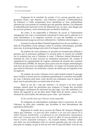 DEUXIÈME PARTIE
LE VOTE PAR INTERNET
- 47 -
S’agissant de la sincérité du scrutin, il n’y aucune garantie que la
personne votant « par internet » soit l’électeur concerné. L’authentification
de l’électeur à l’aide uniquement d’un identifiant et d’un authentifiant
adressés par voie postale ne constitue pas une garantie absolue. Ces éléments
d’authentification peuvent avoir été détournés par un tiers, mal dirigés par
les services postaux, voire monnayés par un électeur indélicat.
En outre, il est impossible à l’électeur de savoir si l’information
enregistrant son vote a correctement retranscrit le choix qu’il a effectué et si
cette information, à la supposer correcte, n’a pas été modifiée en cours
d’acheminement jusqu’au serveur collectant les « bulletins électroniques ».
Comme le relevait Mme Chantal Enguehard lors de son audition, au-
delà de l’hypothèse d’une attaque contre le système informatique, possible
mais rare, le principal danger provient d’un bogue informatique.
En matière de vote à distance, la sécurité est d’autant plus délicate à
garantir que la puissance publique n’a aucune prise ou moyen de contrôle
sur le terminal qui sert à l’électeur à voter. L’électeur choisit librement le
terminal de vote, le plus souvent un ordinateur personnel. Or, comme le
rappelaient les représentants de l’agence nationale de sécurité des systèmes
d’information (ANSSI), les moyens pour parer tous les risques informatiques
sont hors de prix pour un simple particulier. Ce risque est d’autant plus fort
que selon les électeurs, les terminaux varient, de même que les logiciels et les
navigateurs.
En matière de secret, l’absence d’un cadre formel comme le passage
dans l’isoloir n’assure pas les conditions garantissant le caractère non-public
du vote. L’électeur peut donc voter devant son ordinateur sous le regard et
donc sous la pression plus ou moins forte d’un tiers.
Dans le cas du « vote par internet », le recours à un tiers paraît
presque naturel pour les personnes peu rompues à l’usage des nouvelles
technologies, notamment les électeurs les plus âgés. Lors des auditions, il a
même été rapporté le cas de fêtes dont l’objet était de réunir, autour d’un
moment de convivialité, des électeurs pour voter « par internet ».
b) Un contrôle direct par l’électeur rendu impossible
En intégrant un intermédiaire technique dans le processus de vote,
l’électeur ne peut plus contrôler par lui-même le bon déroulement des
opérations électorales.
Reprenant le mythe de la caverne de Platon, M. François Pellegrini
relève que l’électeur « ne peut plus faire confiance à ses sens pour attester de la
réalité d’actions immatérielles, se produisant au sein d’équipements informatiques
dont seule l’existence peut être attestée, et dont les effets ne sont perceptibles qu’à
travers d’autres dispositifs techniques ». En d’autres termes, l’électeur valide
son choix sur son ordinateur mais n’a aucune garantie que son vote ait été
bien pris en compte, ni que le sens de son vote n’a pas été altéré. Lors de son
 