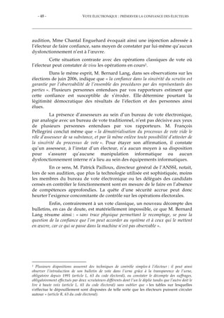 - 48 - VOTE ÉLECTRONIQUE : PRÉSERVER LA CONFIANCE DES ÉLECTEURS
audition, Mme Chantal Enguehard évoquait ainsi une injonction adressée à
l’électeur de faire confiance, sans moyen de constater par lui-même qu’aucun
dysfonctionnement n’est à l’œuvre.
Cette situation contraste avec des opérations classiques de vote où
l’électeur peut constater de visu les opérations en cours1.
Dans le même esprit, M. Bernard Lang, dans ses observations sur les
élections de juin 2006, indique que « la confiance dans la sincérité du scrutin est
garantie par l’observabilité de l’ensemble des procédures par des représentants des
parties ». Plusieurs personnes entendues par vos rapporteurs estiment que
cette confiance est susceptible de s’éroder. Elle détermine pourtant la
légitimité démocratique des résultats de l’élection et des personnes ainsi
élues.
La présence d’assesseurs au sein d’un bureau de vote électronique,
par analogie avec un bureau de vote traditionnel, n’est pas décisive aux yeux
de plusieurs personnes entendues par vos rapporteurs. M. François
Pellegrini conclut même que « la dématérialisation du processus de vote vide le
rôle d’assesseur de sa substance, et par là même enlève toute possibilité d’attester de
la sincérité du processus de vote ». Pour étayer son affirmation, il constate
qu’un assesseur, à l’instar d’un électeur, n’a aucun moyen à sa disposition
pour s’assurer qu’aucune manipulation informatique ou aucun
dysfonctionnement interne n’a lieu au sein des équipements informatiques.
En ce sens, M. Patrick Pailloux, directeur général de l’ANSSI, notait,
lors de son audition, que plus la technologie utilisée est sophistiquée, moins
les membres du bureau de vote électronique ou les délégués des candidats
censés en contrôler le fonctionnement sont en mesure de le faire en l’absence
de compétences approfondies. La quête d’une sécurité accrue peut donc
heurter l’exigence concomitante de contrôle sur les opérations électorales.
Enfin, contrairement à un vote classique, un nouveau décompte des
bulletins, en cas de doute, est matériellement impossible, ce que M. Bernard
Lang résume ainsi : « sans trace physique permettant le recomptage, se pose la
question de la confiance que l’on peut accorder au système et à ceux qui le mettent
en œuvre, car ce qui se passe dans la machine n’est pas observable ».
1 Plusieurs dispositions assurent des techniques de contrôle simples à l’électeur : il peut ainsi
observer l’introduction de son bulletin de vote dans l’urne grâce à la transparence de l’urne,
obligatoire depuis 1991 (article L. 63 du code électoral), ou constater le décompte des suffrages,
obligatoirement effectués par deux scrutateurs différents dont l’un le déplie tandis que l’autre doit le
lire à haute voix (article L. 65 du code électoral) sans oublier que « les tables sur lesquelles
s'effectue le dépouillement sont disposées de telle sorte que les électeurs puissent circuler
autour » (article R. 63 du code électoral).
 