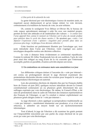 DEUXIÈME PARTIE
LE VOTE PAR INTERNET
- 49 -
c) Une perte de la solennité du vote
Le geste électoral par voie électronique s’exerce de manière aisée, ne
requérant aucun déplacement et qu’un temps réduit. Le vote devient,
contrairement à la tradition du bureau de vote, un acte solitaire.
Or, comme le soulignent Yves Déloye et Olivier Ihl, le bureau de
vote, espace spécialement aménagé à cette fin avec son matériel propre,
permet de fixer des attitudes et de matérialiser des valeurs : « le contact avec
l’urne apparaît bien comme le moment où l’élection sort le plus du monde profane
pour pénétrer dans le cercle des choses sacrées »1. Ils ajoutent que « voter, c’est
dépasser l’expression d’une « opinion » singulière pour prendre place dans un
processus plus large : la fabrique d’une décision collective »2.
Cette fonction est parfaitement illustrée par l’enveloppe qui, tout
juste introduite dans l’urne par l’électeur, vient s’agréger aux autres
enveloppes desquelles sortira une décision collective.
Le vote à distance brise évidemment ce cérémonial républicain.
Comme le redoute M. Gilles Toulemonde lors de son audition, l’acte de vote
peut ainsi être relégué au rang d’acte de la vie courante que l’internaute
accomplit, parfois en parallèle, d’autres activités depuis son écran.
2. Un contentieux en croissance mais sans annulation à ce jour
Les différentes critiques émises à l’encontre du « vote par internet »
ont connu un prolongement devant le juge électoral examinant des
protestations électorales élevées contre les scrutins pour lesquels le vote par
correspondance électronique est autorisé.
Lors des premières élections de députés élus par les Français établis
hors de France en juin 2012, quelques recours introduits devant le Conseil
constitutionnel contenaient un ou plusieurs griefs directement liés aux
suffrages exprimés par voie électronique. De même, le Conseil d’État, a été
saisi de protestations dans le cadre de l’élection des instances représentatives
des Français de l’étranger, ce qui l’a conduit à statuer explicitement sur
plusieurs griefs dirigés contre le « vote par internet ».
Le juge électoral a alors appliqué sa jurisprudence traditionnelle au
« vote par internet », manifestant néanmoins une prudence, si ce n’est une
réticence, à admettre un moyen fondé sur un dysfonctionnement
informatique.
Tout d’abord, le juge de l’élection a dû examiner les griefs portant
sur l’impossibilité rencontrée par une partie du corps électoral de ne pas
avoir pu voter par voie électronique.
1 Yves Déloye, Olivier Ihl, L’acte de vote, Paris, Presses de Sciences Po « Références », 2008, p. 57
2 Idem, p. 50
 