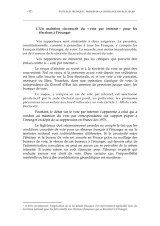 - 52 - VOTE ÉLECTRONIQUE : PRÉSERVER LA CONFIANCE DES ÉLECTEURS
1. Un maintien circonscrit du « vote par internet » pour les
élections à l’étranger
Vos rapporteurs sont confrontés à deux exigences. La première,
constitutionnelle, consiste à permettre à tous les Français, y compris les
Français établis à l’étranger, de voter. La seconde, non moins incontournable,
est de s’assurer de la sincérité du scrutin et du secret du vote.
Vos rapporteurs ne minorent pas les critiques qui peuvent être
émises contre le « vote par internet ».
Le risque d’atteinte au secret et à la sincérité du vote ne peut être
sous-estimé. Nul ne saura si la personne ayant voté depuis son ordinateur
est bien celle inscrite sur la liste électorale, ni si son vote a été contraint,
monnayé ou libre. Toutefois, dans une opération classique de vote, la
jurisprudence du Conseil d’État fait mention de pressions jusque dans les
bureaux de vote.
Ce risque, y compris en cas de vote par internet, est sanctionné
pénalement par le code électoral qui punit, en particulier, les promesses
pécuniaires ou en nature aux fins d’influencer un vote (article L. 106 du code
électoral)1.
Pourtant, le débat sur le vote par internet s’apparente à celui qui a
conduit au maintien du vote par correspondance sur support papier à
l’étranger en dépit de sa suppression en France dès 1975.
Le législateur doit nécessairement prendre en compte le fait que les
conditions concrètes de vote pour un électeur français à l’étranger et sur le
territoire national sont indéniablement différentes. Si la proximité entre
l’électeur et le bureau de vote est assurée en France grâce au maillage des
bureaux de vote, le réseau de ces bureaux à l’étranger, qui épouse celui de
l’administration consulaire, ne peut en aucun cas se prévaloir de la même
intensité. Il existe même un coût financier pour l’électeur expatrié qui
souhaite exercer son droit de vote. Dans certains cas, l’impossibilité
matérielle ou liée à des considérations géopolitiques est manifeste.
1 A titre exceptionnel, l’application de la loi pénale française est expressément applicable hors du
territoire national pour les faits relatifs aux élections françaises qui se déroulent à l’étranger.
 