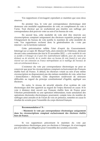 - 54 - VOTE ÉLECTRONIQUE : PRÉSERVER LA CONFIANCE DES ÉLECTEURS
Vos rapporteurs n’envisagent cependant ce maintien que sous deux
réserves.
En premier lieu, le vote par correspondance électronique doit
demeurer une modalité supplémentaire de vote, en complément du vote à
l’urne. Tout électeur qui ne souhaiterait pas émettre son suffrage par
correspondance doit pouvoir voter au sein d’un bureau de vote.
En second lieu, cette modalité de vote doit être réservée aux
circonscriptions comptant uniquement des électeurs expatriés puisque seul
l’éloignement du bureau de vote justifie le maintien de cette modalité de
vote. Vos rapporteurs excluent donc la généralisation du « vote par
internet » sur le territoire national.
Cette préconisation reflète l’état d’esprit du Gouvernement.
Interrogé sur ce sujet, M. Manuel Valls, alors ministre de l’Intérieur, déclarait
devant votre commission des lois le 21 novembre 2012 : « cette modalité de vote
se justifie à l'étranger où il peut être matériellement difficile, pour des raisons de
distance ou de sécurité, de se rendre dans un bureau de vote [mais] je suis plus
réservé sur son extension en France métropolitaine où le maillage des bureaux de
vote est extrêmement dense ».
L’existence du vote par correspondance électronique ne peut se
concevoir que pour les circonscriptions comptant exclusivement des Français
établis hors de France. À défaut, les électeurs votant au sein d’une même
circonscription ne disposeraient pas des mêmes modalités de vote, selon leur
« domiciliation » électorale. Cette disposition soulèverait de sérieuses
difficultés au regard du principe constitutionnel d’égalité, appliqué aux
électeurs.
En outre, le niveau de sécurité attendu d’un système de vote
électronique doit être apprécié au regard de l’enjeu électoral en cause. Si le
vote à distance était ouvert aux Français établis hors de France pour
l’élection présidentielle ou une opération référendaire, toute annulation des
opérations électorales électroniques pourraient, compte tenu du nombre de
suffrages ainsi annulés et de l’écart de voix en présence, remettre en cause le
résultat du scrutin pour l’ensemble du corps électoral français.
Recommandation n° 8 :
- Maintenir le vote par correspondance électronique uniquement
dans les circonscriptions comptant exclusivement des électeurs établis
hors de France.
Si vos rapporteurs préconisent le maintien du vote par
correspondance électronique pour ces élections à l’étranger, ils n’envisagent
pas d’en faire une obligation pour l’ensemble des scrutins concernés.
 