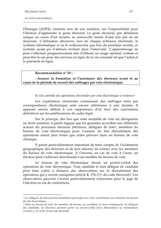 DEUXIÈME PARTIE
LE VOTE PAR INTERNET
- 57 -
l'Étranger (ADFE), insistait, lors de son audition, sur l’impossibilité pour
l’électeur d’apprendre le geste électoral. Le geste électoral, par définition
unique au cours d’un scrutin, se renouvelle moins d’une fois par an en
moyenne. L’utilisateur découvre, lors de chaque échéance électorale, le
système informatique et ne le redécouvrira que lors du prochain scrutin, ce
système ayant pu d’ailleurs évoluer dans l’intervalle. L’apprentissage ne
peut s’effectuer progressivement afin d’obtenir un usage optimal, comme ce
peut être le cas pour des services en ligne de la vie courante tel que l’achat et
le paiement en ligne.
Recommandation n° 10 :
- Assurer la formation et l’assistance des électeurs avant et au
cours de la période de recueil des suffrages par voie électronique.
b) Un contrôle des opérations électorales par voie électronique à renforcer
Les expériences électorales connaissant des suffrages émis par
correspondance électronique sont encore inférieures à une dizaine. Il
apparaît encore délicat à vos rapporteurs d’en tirer des conclusions
définitives sur les améliorations du cadre légal.
Sur le principe, dès lors que cette modalité de vote est dérogatoire
au droit commun, il paraît logique que les garanties accordées aux différents
acteurs du processus électoral (électeurs, délégués de liste1, membres du
bureau de vote électronique) pour s’assurer du bon déroulement des
opérations soient plus fortes que celles prévues dans un bureau de vote
classique.
Il paraît particulièrement important de tenir compte de l’éclatement
géographique des électeurs et de leur absence de contact avec les membres
du bureau de vote électronique. À l’inverse, en cas de vote à l’urne, un
électeur peut s’adresser directement à un membre du bureau de vote.
Le bureau de vote électronique dresse un procès-verbal des
opérations de vote électronique. Tout candidat et tout délégué de candidat
peut faire valoir à distance des observations sur le déroulement des
opérations qui y seront consignées (article R. 176-3-5- du code électoral)2. Ces
observations peuvent s’avérer particulièrement éclairantes pour le juge de
l’élection en cas de contentieux.
1 Les délégués de liste peuvent notamment participer avec voix consultative aux réunions du bureau
de vote électronique.
2 Dans un bureau de vote, les membres du bureau, les candidats ou leurs remplaçants, les délégués
des candidats, les électeurs peuvent porter au procès-verbal leurs observations ou réclamations
(articles L. 67 et R. 52 du code électoral).
 