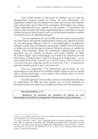 - 58 - VOTE ÉLECTRONIQUE : PRÉSERVER LA CONFIANCE DES ÉLECTEURS
Pour rendre effectif ce droit pour les électeurs qui ne sont pas
physiquement présents auprès du bureau de vote électronique, vos
rapporteurs estiment que les électeurs devraient pouvoir par écrit adresser
leurs observations, par le biais d’une messagerie électronique sous réserve
d’une authentification pour attester de leur qualité1. Il conviendrait de
préciser cette procédure sur le plan règlementaire pour en faciliter le recours,
certains électeurs s’étant tournés à tort vers les personnes destinées à assister
les électeurs en cas de difficulté technique2.
Lors des opérations de vote en 2006, les trois experts ayant produit
des observations ont regretté unanimement la distance qui séparait le bureau
de vote électronique siégeant à Paris et « l’urne électronique » recueillant les
suffrages installé dans un bâtiment appartenant à EADS à Aix-en-Provence.
Le bureau de vote électronique ne pouvait l’observer que par un système de
caméra. Cette médiation ajoute des incertitudes supplémentaires sur les
opérations que les membres du bureau sont censés contrôler. En 2006,
M. Andrew Appel, expert informatique ayant observé les opérations de vote
électronique, se plaçant dans le rôle d’un assesseur, le résume ainsi : « je n’ai
aucun moyen d’être sûr que les données [sur l’écran] viennent d’Aix-en-Provence, je
n’ai aucune base pour soupçonner qu’elles ne viennent pas d’Aix ». L’assesseur ne
peut donc attester que de ce qu’il a été censé voir.
Pour vos rapporteurs, il est déterminant que le bureau de vote
électronique ou une partie de ses membres siègent auprès du serveur faisant
office « d’urne électronique », pour renforcer leur contrôle direct sur le bon
déroulement des opérations.
Il paraît également inconcevable, comme il est pourtant fait état dans
les observations de 2006 des trois experts, que le secret industriel du
prestataire puisse être opposé aux membres du bureau de vote électronique.
Recommandation n° 11 :
- Renforcer les pouvoirs des membres du bureau de vote
électronique et faciliter la consignation d’observations par les électeurs.
1 Dans ce cas, l’électeur pourrait être tenu, par exemple, de préciser son identité et son identifiant
pour authentifier l’envoi de ses observations.
2 Le juge de l’élection a estimé « qu’il n’appartenait pas l’assistance technique mise en place
pour aider les électeurs rencontrant des difficultés ponctuelles dans l’expression de leur
vote par voie électronique de faire consigner des observations au procès-verbal » (Conseil
constitutionnel, décision n° 2012-4580/4624 AN du 15 février 2013, Français établis hors de
France – 6ème circonscription).
 