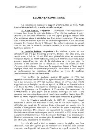 EXAMEN EN COMMISSION - 63 -
EXAMEN EN COMMISSION
La commission examine le rapport d’information de MM. Alain
Anziani et Antoine Lefèvre sur le vote électronique.
M. Alain Anziani, rapporteur. – L’expression « vote électronique »
recouvre deux types de vote très distincts. D’un côté les machines à voter,
utilisées dans certaines communes. Elles font depuis quelques années l’objet
d’un moratoire visant à empêcher que leur nombre augmente. D’un autre
côté, le vote par internet à partir d’un ordinateur personnel. Cette procédure
concerne les Français établis à l’étranger. Les mêmes questions se posent
dans les deux cas : le secret du vote et la sincérité du scrutin peuvent-ils être
également garantis ?
M. Antoine Lefèvre, rapporteur. – La machine à voter est une
innovation qui n’a pas beaucoup prospéré. Inspirée des États-Unis, elle
devait selon la loi du 10 mai 1969 être généralisée dans les communes
françaises de plus de 30 000 habitants, soit dans 6 000 bureaux de vote. Nous
sommes aujourd’hui très loin de la réalisation de cette prévision. Le
dispositif a été contesté dès le début de sa mise en œuvre au nom
d’arguments techniques et financiers. Le rapporteur devant le Sénat avait à
l’époque relevé deux inconvénients principaux : la machine à voter risquait
de déshumaniser les opérations électorales ; les types de machines
détermineraient les modes de votation.
Trois modèles de machines avaient été agréés en 1972. Des
expériences menées lors des élections législatives de 1973 avaient déjà donné
lieu à des incidents. En 1977, 420 machines étaient en service. Elles ont été
supprimées dans la région parisienne à partir de 1984, au vu des conclusions
d’un bilan. En 1988, la loi électorale amendée par l’Assemblée nationale a
relancé le processus en l’élargissant à l’ensemble des communes de
3 500 habitants et plus régies par le scrutin municipal de liste. D’une
première machine mécanique, on est passé à une machine électronique. Un
arrêté de 2003 a approuvé le règlement fixant leurs conditions d’agrément.
Lors de l’élection présidentielle de 2007, 83 communes étaient
autorisées à utiliser des machines à voter, soit 3% du corps électoral. Des
difficultés ont surgi dès le premier tour, notamment des écarts entre le
nombre d’émargements constatés et le nombre de votes enregistrés par
certaines machines. Des critiques ont également été suscitées par le coût
élevé de ces machines électroniques, variant entre 4000 et 6000 euros, auquel
s’ajoutaient évidemment des frais d’assistance technique et de maintenance.
Plusieurs communes y ont renoncé pour le second tour. Elles n’étaient plus
que 64 en 2012 à recourir à ces machines.
Le code électoral a fixé un certain nombre de règles pour leur
utilisation. Pour être agréées par le ministère de l’intérieur, elles doivent
comporter un dispositif qui soustrait l’électeur au regard pendant le vote,
 