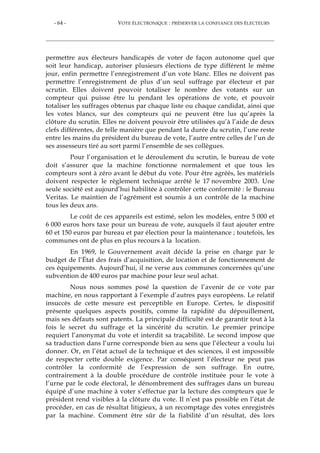 - 64 - VOTE ÉLECTRONIQUE : PRÉSERVER LA CONFIANCE DES ÉLECTEURS
permettre aux électeurs handicapés de voter de façon autonome quel que
soit leur handicap, autoriser plusieurs élections de type différent le même
jour, enfin permettre l’enregistrement d’un vote blanc. Elles ne doivent pas
permettre l’enregistrement de plus d’un seul suffrage par électeur et par
scrutin. Elles doivent pouvoir totaliser le nombre des votants sur un
compteur qui puisse être lu pendant les opérations de vote, et pouvoir
totaliser les suffrages obtenus par chaque liste ou chaque candidat, ainsi que
les votes blancs, sur des compteurs qui ne peuvent être lus qu’après la
clôture du scrutin. Elles ne doivent pouvoir être utilisées qu’à l’aide de deux
clefs différentes, de telle manière que pendant la durée du scrutin, l’une reste
entre les mains du président du bureau de vote, l’autre entre celles de l’un de
ses assesseurs tiré au sort parmi l’ensemble de ses collègues.
Pour l’organisation et le déroulement du scrutin, le bureau de vote
doit s’assurer que la machine fonctionne normalement et que tous les
compteurs sont à zéro avant le début du vote. Pour être agréés, les matériels
doivent respecter le règlement technique arrêté le 17 novembre 2003. Une
seule société est aujourd’hui habilitée à contrôler cette conformité : le Bureau
Veritas. Le maintien de l’agrément est soumis à un contrôle de la machine
tous les deux ans.
Le coût de ces appareils est estimé, selon les modèles, entre 5 000 et
6 000 euros hors taxe pour un bureau de vote, auxquels il faut ajouter entre
60 et 150 euros par bureau et par élection pour la maintenance ; toutefois, les
communes ont de plus en plus recours à la location.
En 1969, le Gouvernement avait décidé la prise en charge par le
budget de l’État des frais d’acquisition, de location et de fonctionnement de
ces équipements. Aujourd’hui, il ne verse aux communes concernées qu’une
subvention de 400 euros par machine pour leur seul achat.
Nous nous sommes posé la question de l’avenir de ce vote par
machine, en nous rapportant à l’exemple d’autres pays européens. Le relatif
insuccès de cette mesure est perceptible en Europe. Certes, le dispositif
présente quelques aspects positifs, comme la rapidité du dépouillement,
mais ses défauts sont patents. La principale difficulté est de garantir tout à la
fois le secret du suffrage et la sincérité du scrutin. Le premier principe
requiert l’anonymat du vote et interdit sa traçabilité. Le second impose que
sa traduction dans l’urne corresponde bien au sens que l’électeur a voulu lui
donner. Or, en l’état actuel de la technique et des sciences, il est impossible
de respecter cette double exigence. Par conséquent l’électeur ne peut pas
contrôler la conformité de l’expression de son suffrage. En outre,
contrairement à la double procédure de contrôle instituée pour le vote à
l’urne par le code électoral, le dénombrement des suffrages dans un bureau
équipé d’une machine à voter s’effectue par la lecture des compteurs que le
président rend visibles à la clôture du vote. Il n’est pas possible en l’état de
procéder, en cas de résultat litigieux, à un recomptage des votes enregistrés
par la machine. Comment être sûr de la fiabilité d’un résultat, dès lors
 