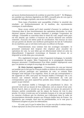 EXAMEN EN COMMISSION - 65 -
qu’aucun dysfonctionnement du système ne peut être écarté ? En Belgique,
un candidat aux élections législatives de 2003 a recueilli plus de voix que le
nombre de suffrages exprimés, une erreur de 4 096 voix !
Trois types d’incidents sont susceptibles d’altérer la sincérité des
résultats : un dysfonctionnement de la machine, des rayonnements
cosmiques, la malveillance.
Nous avons estimé qu’il était essentiel d’assurer la confiance de
l’électorat dans le bon fonctionnement des opérations électorales. Le droit
électoral impose diverses mesures destinées à protéger l’expression du
suffrage ; l’ensemble se concrétise dans le rituel du vote, auquel notre pays
est très attaché, qui confère à l’exercice du devoir électoral une certaine
solennité ; d’aucuns ont même parlé de sacralisation. Nos travaux ne nous
ont pas permis de déceler une meilleure participation du fait de l’utilisation
de ces machines, que ce soit dans notre pays ou ailleurs en Europe.
Financièrement, nous sommes loin des avantages escomptés : le
personnel communal doit toujours être employé pour encadrer les
opérations de vote. Le seul délai qui est effectivement réduit est celui du
dépouillement. L’argument économique et financier en faveur de ce
dispositif se révèle donc peu convaincant.
On a également invoqué, à titre d’argument écologique, la moindre
consommation de papier. Mais l’impression de la propagande électorale
demeure nécessaire. L’établissement d’un bilan complet impliquerait aussi
que l’on prenne en compte le recyclage de ces machines.
M. Alain Anziani, rapporteur. – L’instauration du vote par internet
est justifiée par le fait que les Français établis en dehors du territoire national
doivent pouvoir participer aux opérations de vote ; or certains États
étrangers sont réticents à les organiser. Ainsi, le vote par correspondance a
été supprimé en 1975, sauf pour les Français établis à l’étranger. On a cru
trouver une solution miracle dans un renforcement du vote par
correspondance qui peut aujourd’hui prendre deux formes : classique sur
papier ou par internet.
Les électeurs établis à l’étranger ont actuellement le choix : ils
peuvent voter soit au moyen de leur ordinateur, soit au moyen d’une urne.
Encore faut-il, dans ce second cas, qu’ils soient en mesure de parcourir la
distance, parfois considérable, qui les sépare du bureau de vote le plus
proche. Ce choix n’existe pas sur le territoire français et le vote par internet
ne concerne d’ailleurs que les élections qui s’effectuent dans le cadre de
circonscriptions électorales propres aux Français établis hors de France : les
législatives, par exemple, mais non les présidentielles, ni le vote pour le
Parlement européen ou pour les référendums.
Ce vote, qui n’a pas le même lieu, n’a pas non plus le même temps :
il dure sept jours au lieu d’un seul sur le territoire national.
 