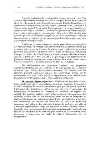- 66 - VOTE ÉLECTRONIQUE : PRÉSERVER LA CONFIANCE DES ÉLECTEURS
À quelle évaluation de ces dispositifs sommes-nous parvenus ? La
question fondamentale demeure de savoir si l’on peut assurer tout à la fois la
sincérité et le secret du vote. Il semble notamment difficile d’identifier avec
certitude l’utilisateur d’un ordinateur donné. Comment savoir, d’ailleurs, s’il
vote en toute liberté ? Autre point d’achoppement : on ne peut savoir avec
certitude quel a été le vote émis. Il n’est pas sûr, pour des raisons techniques,
que ce soit le même que le vote enregistré. Cela a été établi par des tests
conduits par des associations d’opposants au vote électronique. Enfin, le
secret du vote ne peut être garanti par une procédure électronique aussi bien
qu’il l’est par un simple isoloir.
Il faut être très pragmatique. Les deux associations représentatives
des Français établis à l’étranger souhaitent le maintien du système actuel, qui
a, à leurs yeux, le mérite d’exister. La distance que ces électeurs auraient à
parcourir pour atteindre un bureau de vote varie en effet considérablement
d’un pays à l’autre : il y a de dizaines de bureaux de vote à Genève, mais un
seul en Afghanistan et trois au Chili, ce qui oblige à un déplacement de
plusieurs heures et coûteux pour voter à l’urne. Pour cette raison, mieux
vaut donc maintenir le dispositif existant en dépit de ses défauts.
Des améliorations sont néanmoins possibles : nous proposons
d’améliorer l’information des électeurs et de leur garantir une assistance
technique pour réduire les dysfonctionnements ; de s’assurer que les
électeurs puissent réellement déposer des observations écrites sur le
déroulement du scrutin ; enfin, de prévoir explicitement qu’en cas de fraude,
les sanctions pénales prévues par le code électoral s’appliquent.
M. Antoine Lefèvre, rapporteur. – S’agissant des machines à voter,
nous aboutissons aux recommandations suivantes : maintenir le moratoire
de 2007 ; compléter la liste des conditions exigées par la loi pour permettre
l’utilisation des machines à voter ; prévoir par voie réglementaire la
transmission au ministère de l’intérieur de l’ensemble des rapports de
contrôle des machines agréées ; porter à la connaissance des communes les
incidents décelés lors de ces contrôles ; enfin réviser et compléter le
règlement technique des machines à voter. Il convient également d’instituer
une commission de contrôle des opérations de vote dans toutes les
communes qui utilisent des machines à voter, de renforcer son rôle et
d’interdire expressément l’usage des machines en mode « double scrutin »
lors d’élections concomitantes. Enfin, compte tenu du caractère volontaire du
recours aux machines et du caractère peu incitatif de la subvention, nous
proposons la suppression de l’aide de l’État à l’acquisition de ces
équipements.
 