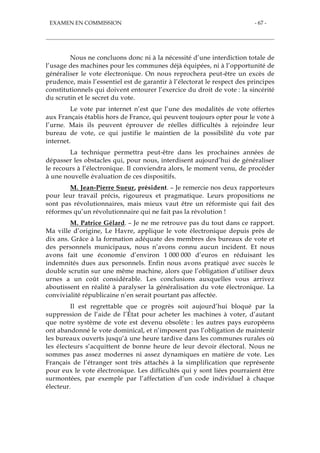 EXAMEN EN COMMISSION - 67 -
Nous ne concluons donc ni à la nécessité d’une interdiction totale de
l’usage des machines pour les communes déjà équipées, ni à l’opportunité de
généraliser le vote électronique. On nous reprochera peut-être un excès de
prudence, mais l’essentiel est de garantir à l’électorat le respect des principes
constitutionnels qui doivent entourer l’exercice du droit de vote : la sincérité
du scrutin et le secret du vote.
Le vote par internet n’est que l’une des modalités de vote offertes
aux Français établis hors de France, qui peuvent toujours opter pour le vote à
l’urne. Mais ils peuvent éprouver de réelles difficultés à rejoindre leur
bureau de vote, ce qui justifie le maintien de la possibilité du vote par
internet.
La technique permettra peut-être dans les prochaines années de
dépasser les obstacles qui, pour nous, interdisent aujourd’hui de généraliser
le recours à l’électronique. Il conviendra alors, le moment venu, de procéder
à une nouvelle évaluation de ces dispositifs.
M. Jean-Pierre Sueur, président. – Je remercie nos deux rapporteurs
pour leur travail précis, rigoureux et pragmatique. Leurs propositions ne
sont pas révolutionnaires, mais mieux vaut être un réformiste qui fait des
réformes qu’un révolutionnaire qui ne fait pas la révolution !
M. Patrice Gélard. – Je ne me retrouve pas du tout dans ce rapport.
Ma ville d’origine, Le Havre, applique le vote électronique depuis près de
dix ans. Grâce à la formation adéquate des membres des bureaux de vote et
des personnels municipaux, nous n’avons connu aucun incident. Et nous
avons fait une économie d’environ 1 000 000 d’euros en réduisant les
indemnités dues aux personnels. Enfin nous avons pratiqué avec succès le
double scrutin sur une même machine, alors que l’obligation d’utiliser deux
urnes a un coût considérable. Les conclusions auxquelles vous arrivez
aboutissent en réalité à paralyser la généralisation du vote électronique. La
convivialité républicaine n’en serait pourtant pas affectée.
Il est regrettable que ce progrès soit aujourd’hui bloqué par la
suppression de l’aide de l’État pour acheter les machines à voter, d’autant
que notre système de vote est devenu obsolète : les autres pays européens
ont abandonné le vote dominical, et n’imposent pas l’obligation de maintenir
les bureaux ouverts jusqu’à une heure tardive dans les communes rurales où
les électeurs s’acquittent de bonne heure de leur devoir électoral. Nous ne
sommes pas assez modernes ni assez dynamiques en matière de vote. Les
Français de l’étranger sont très attachés à la simplification que représente
pour eux le vote électronique. Les difficultés qui y sont liées pourraient être
surmontées, par exemple par l’affectation d’un code individuel à chaque
électeur.
 
