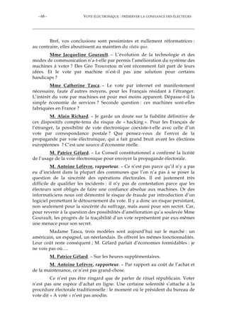 - 68 - VOTE ÉLECTRONIQUE : PRÉSERVER LA CONFIANCE DES ÉLECTEURS
Bref, vos conclusions sont pessimistes et nullement réformatrices :
au contraire, elles aboutissent au maintien du statu quo.
Mme Jacqueline Gourault. – L’évolution de la technologie et des
modes de communication n’a-t-elle par permis l’amélioration du système des
machines à voter ? Des Géo Trouvetou m’ont récemment fait part de leurs
idées. Et le vote par machine n’est-il pas une solution pour certains
handicaps ?
Mme Catherine Tasca. – Le vote par internet est manifestement
nécessaire, faute d’autres moyens, pour les Français résidant à l’étranger.
L’intérêt du vote par machines est pour moi moins apparent. Dépasse-t-il la
simple économie de services ? Seconde question : ces machines sont-elles
fabriquées en France ?
M. Alain Richard. – Je garde un doute sur la fiabilité définitive de
ces dispositifs compte-tenu du risque de « hacking ». Pour les Français de
l’étranger, la possibilité de vote électronique coexiste-t-elle avec celle d’un
vote par correspondance postale ? Que pensez-vous de l’envoi de la
propagande par voie électronique, qui a fait grand bruit avant les élections
européennes ? C’est une source d’économie réelle.
M. Patrice Gélard. – Le Conseil constitutionnel a confirmé la licéité
de l’usage de la voie électronique pour envoyer la propagande électorale.
M. Antoine Lefèvre, rapporteur. – Ce n’est pas parce qu’il n’y a pas
eu d’incident dans la plupart des communes que l’on n’a pas à se poser la
question de la sincérité des opérations électorales. Il est justement très
difficile de qualifier les incidents : il n’y pas de contestation parce que les
électeurs sont obligés de faire une confiance absolue aux machines. Or des
informaticiens nous ont démontré le risque de fraude par introduction d’un
logiciel permettant le détournement du vote. Il y a donc un risque persistant,
non seulement pour la sincérité du suffrage, mais aussi pour son secret. Car,
pour revenir à la question des possibilités d’amélioration qu’a soulevée Mme
Gourault, les progrès de la traçabilité d’un vote représentent par eux-mêmes
une menace pour son secret.
Madame Tasca, trois modèles sont aujourd’hui sur le marché : un
américain, un espagnol, un néerlandais. Ils offrent les mêmes fonctionnalités.
Leur coût reste conséquent ; M. Gélard parlait d’économies formidables : je
ne vois pas où….
M. Patrice Gélard. – Sur les heures supplémentaires.
M. Antoine Lefèvre, rapporteur. – Par rapport au coût de l’achat et
de la maintenance, ce n’est pas grand-chose.
Ce n’est pas être ringard que de parler de rituel républicain. Voter
n’est pas une espèce d’achat en ligne. Une certaine solennité s’attache à la
procédure électorale traditionnelle : le moment où le président du bureau de
vote dit « A voté » n’est pas anodin.
 