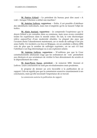 EXAMEN EN COMMISSION - 69 -
M. Patrice Gélard. – Le président du bureau peut dire aussi « A
voté » lorsque l’électeur a utilisé une machine !
M. Antoine Lefèvre, rapporteur. – Enfin, il est possible d’attribuer
des identifiants individuels, mais rien n’empêche qu’ils ne fassent l’objet de
trafics.
M. Alain Anziani, rapporteur. – Je comprends l’expérience que le
doyen Gélard a pu connaître dans sa commune, mais nous avons considéré
toutes les expériences dans le monde entier. En fait, le vote électronique
relève aujourd’hui d’une modernité obsolète. La plupart des pays qui
l’avaient choisi l’abandonnent maintenant, car ce mode de suffrage n’est pas
assez fiable. Un incident a eu lieu en Belgique, où un candidat a obtenu 4096
voix de plus que le nombre de suffrages exprimés ; on ne sait s’il faut
l’attribuer à un bug informatique ou à une explosion solaire.
M. Antoine Lefèvre, rapporteur. – N’oublions pas que la Cour
constitutionnelle allemande exige que les ordinateurs de vote permettent
aux électeurs et aux scrutateurs de vérifier le bon déroulement du scrutin et
le dépouillement des votes.
M. Jean-Pierre Sueur, président. – Je remercie MM. Anziani et
Lefèvre. Leurs conclusions ne sont pas révolutionnaires mais prudentes.
Je propose de donner un avis favorable à la publication de ce
rapport. Cela ne signifie pas que la commission souscrive unanimement à ses
conclusions, mais qu’elle reconnaît l’importance de ce travail.
La commission autorise la publication du rapport.
 