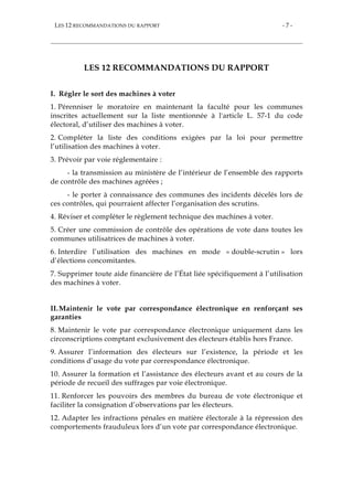 LES 12 RECOMMANDATIONS DU RAPPORT - 7 -
LES 12 RECOMMANDATIONS DU RAPPORT
I. Régler le sort des machines à voter
1. Pérenniser le moratoire en maintenant la faculté pour les communes
inscrites actuellement sur la liste mentionnée à l'article L. 57-1 du code
électoral, d’utiliser des machines à voter.
2. Compléter la liste des conditions exigées par la loi pour permettre
l’utilisation des machines à voter.
3. Prévoir par voie réglementaire :
- la transmission au ministère de l’intérieur de l’ensemble des rapports
de contrôle des machines agréées ;
- le porter à connaissance des communes des incidents décelés lors de
ces contrôles, qui pourraient affecter l’organisation des scrutins.
4. Réviser et compléter le règlement technique des machines à voter.
5. Créer une commission de contrôle des opérations de vote dans toutes les
communes utilisatrices de machines à voter.
6. Interdire l’utilisation des machines en mode « double-scrutin » lors
d’élections concomitantes.
7. Supprimer toute aide financière de l’État liée spécifiquement à l’utilisation
des machines à voter.
II.Maintenir le vote par correspondance électronique en renforçant ses
garanties
8. Maintenir le vote par correspondance électronique uniquement dans les
circonscriptions comptant exclusivement des électeurs établis hors France.
9. Assurer l’information des électeurs sur l’existence, la période et les
conditions d’usage du vote par correspondance électronique.
10. Assurer la formation et l’assistance des électeurs avant et au cours de la
période de recueil des suffrages par voie électronique.
11. Renforcer les pouvoirs des membres du bureau de vote électronique et
faciliter la consignation d’observations par les électeurs.
12. Adapter les infractions pénales en matière électorale à la répression des
comportements frauduleux lors d’un vote par correspondance électronique.
 