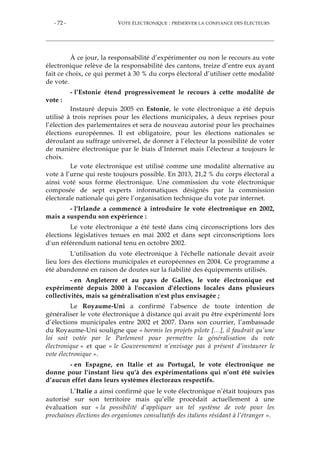 - 72 - VOTE ÉLECTRONIQUE : PRÉSERVER LA CONFIANCE DES ÉLECTEURS
À ce jour, la responsabilité d’expérimenter ou non le recours au vote
électronique relève de la responsabilité des cantons, treize d’entre eux ayant
fait ce choix, ce qui permet à 30 % du corps électoral d’utiliser cette modalité
de vote.
- l’Estonie étend progressivement le recours à cette modalité de
vote :
Instauré depuis 2005 en Estonie, le vote électronique a été depuis
utilisé à trois reprises pour les élections municipales, à deux reprises pour
l’élection des parlementaires et sera de nouveau autorisé pour les prochaines
élections européennes. Il est obligatoire, pour les élections nationales se
déroulant au suffrage universel, de donner à l’électeur la possibilité de voter
de manière électronique par le biais d’Internet mais l’électeur a toujours le
choix.
Le vote électronique est utilisé comme une modalité alternative au
vote à l’urne qui reste toujours possible. En 2013, 21,2 % du corps électoral a
ainsi voté sous forme électronique. Une commission du vote électronique
composée de sept experts informatiques désignés par la commission
électorale nationale qui gère l’organisation technique du vote par internet.
- l'Irlande a commencé à introduire le vote électronique en 2002,
mais a suspendu son expérience :
Le vote électronique a été testé dans cinq circonscriptions lors des
élections législatives tenues en mai 2002 et dans sept circonscriptions lors
d'un référendum national tenu en octobre 2002.
L'utilisation du vote électronique à l'échelle nationale devait avoir
lieu lors des élections municipales et européennes en 2004. Ce programme a
été abandonné en raison de doutes sur la fiabilité des équipements utilisés.
- en Angleterre et au pays de Galles, le vote électronique est
expérimenté depuis 2000 à l'occasion d'élections locales dans plusieurs
collectivités, mais sa généralisation n'est plus envisagée ;
Le Royaume-Uni a confirmé l’absence de toute intention de
généraliser le vote électronique à distance qui avait pu être expérimenté lors
d’élections municipales entre 2002 et 2007. Dans son courrier, l’ambassade
du Royaume-Uni souligne que « hormis les projets pilote […], il faudrait qu’une
loi soit votée par le Parlement pour permettre la généralisation du vote
électronique » et que « le Gouvernement n’envisage pas à présent d’instaurer le
vote électronique ».
- en Espagne, en Italie et au Portugal, le vote électronique ne
donne pour l'instant lieu qu'à des expérimentations qui n’ont été suivies
d’aucun effet dans leurs systèmes électoraux respectifs.
L’Italie a ainsi confirmé que le vote électronique n’était toujours pas
autorisé sur son territoire mais qu’elle procédait actuellement à une
évaluation sur « la possibilité d’appliquer un tel système de vote pour les
prochaines élections des organismes consultatifs des italiens résidant à l’étranger ».
 