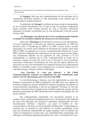 ANNEXE 1
LES ÉVOLUTIONS RÉCENTES DES EXPÉRIENCES EUROPÉENNES EN MATIÈRE DE VOTE
ÉLECTRONIQUE
- 73 -
En Espagne, bien que son expérimentation ait été autorisée par la
commission électorale centrale, le vote électronique n’est toujours pas en
vigueur dans le système électoral.
L’ambassade du Portugal a confirmé qu’aucun projet ou proposition
de loi n’existait actuellement sur le sujet et que les quelques expériences
pilotes réalisées dans certains bureaux de vote à l’occasion d’élections
nationales ou locales, en parallèle avec le vote traditionnel, n’ont été suivies
d’aucun effet.
- en Allemagne, une décision de la Cour constitutionnelle fédérale
a conduit à la cessation complète du recours au vote électronique.
Alors que l’Allemagne avait autorisé le recours au vote électronique,
et l’avait expérimenté à l’occasion des élections européennes de 1999, des
élections pour le Bundestag en 2002 et en 2005 et pour divers scrutins
municipaux ou encore pour l’élection du Parlement de certains Land entre
2006 et 2008, un jugement de la Cour constitutionnelle fédérale du 3 mars
2009 a déclaré l’utilisation des ordinateurs de vote ainsi que leur base légale,
une ordonnance fédérale sur les appareils de vote, contraire à la Loi
fondamentale. La décision de la Cour constitutionnelle se fonde sur le
nécessaire respect du secret du vote et sur le fait que la Cour présumait,
concernant l’utilisation d’ordinateurs de vote, que les étapes effectives du
processus de vote et la transmission des résultats n’étaient pas suffisamment
fiables et vérifiables quant à leur exactitude par le citoyen. Depuis lors, le
vote électronique n’est plus utilisé en Allemagne.
- Aux Pays-Bas, le « vote par internet » a fait l’objet
d’expérimentations, toujours en complément du vote traditionnel, mais
celles-ci ont été interrompues par la loi du 16 mai 2008 :
Le vote électronique à distance avait été expérimenté au cours des
élections européennes de 2004 et législatives de 2006 mais une rupture de
confiance progressive dans la fiabilité des résultats enregistrés est apparue et
le gouvernement néerlandais a mis fin au dispositif. Pourtant, le vote par
internet s’inscrivait dans la lignée d’une tradition nationale puisque dès les
élections municipales de 1903 à Rotterdam des machines mécaniques de vote
furent utilisées.
Des parlementaires néerlandais ont récemment proposé à un
système mixte combinant dématérialisation de la transmission des bulletins
de vote et du décompte des résultats et opérations traditionnelles de vote.
Concrètement, l’électeur « imprime » sur place le bulletin de vote
correspondant à son choix et vote de manière traditionnelle : l’imprimante ne
conserve pas en mémoire le vote effectué. Le système permettrait, d’une
part, des économies substantielles de papier (puisque seul un bulletin par
votant est imprimé) et, d’autre part, une comptabilisation automatique des
suffrages, les éléments imprimés permettant de « trier » les bulletins de vote.
 